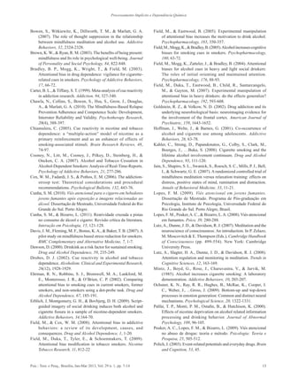 13Psic.: Teor. e Pesq., Brasília, Jan-Mar 2013, Vol. 29 n. 1, pp. 7-14
Processamento Implícito e Dependência Química
Bowen, S., Witkiewitz, K., Dillworth, T. M., & Marlatt, G. A.
(2007). The role of thought suppression in the relationship
between mindfulness meditation and alcohol use. Addictive
Behaviors, 32, 2324-2328.
Brown, K. W., & Ryan, R. M. (2003). The benefits of being present:
mindfulness and Its role in psychological well-being. Journal
of Personality and Social Psychology, 84, 822-848.
Bradley, B. P., Mogg, K., Wright, T., & Field, M. (2003).
Attentional bias in drug dependence: vigilance for cigarette-
related cues in smokers. Psychology of Addictive Behaviors,
17, 66-72.
Carter, B. L., & Tiffany, S. T. (1999). Meta-analysis of cue reactivity
in addiction research. Addiction, 94, 327-340.
Chawla, N., Collins, S., Bowen, S., Hsu, S., Grow, J., Douglas,
A., & Marlatt, G. A. (2010). The Mindfulness-Based Relapse
Prevention Adherence and Competence Scale: Development,
Interrater Reliability and Validity. Psychotherapy Research,
20(4), 388-397.
Chiamulera, C. (2005). Cue reactivity in nicotine and tobacco
dependence: a “multiple-action” model of nicotine as a
primary reinforcement and as an enhancer of effects of
smoking-associated stimuli. Brain Research Reviews, 48,
74-97.
Cooney, N., Litt, M., Cooney, J., Pilkey, D., Steinberg, H., &
Oncken, C. A. (2007). Alcohol and Tobacco Cessation in
Alcohol-Dependent Smokers:Analysis of Real-Time-Reports.
Psychology of Addictive Behaviors, 21, 277-286.
Cox, W. M., Fadardi, J. S., & Pothos, E. M. (2006). The addiction-
stroop test: Theoretical considerations and procedural
recommendations. Psychological Bulletin, 132, 443-76.
Cunha, S. M. (2010). Viés atencional para o cigarro em bebedores
jovens fumantes após exposição a imagens relacionadas ao
álcool. Dissertação de Mestrado, Universidade Federal do Rio
Grande do Sul. Porto Alegre.
Cunha, S. M., & Bizarro, L. (2011). Reatividade cruzada a pistas
no consumo de álcool e cigarro: Revisão crítica da literatura.
Interação em Psicologia, 15, 121-128.
Davis, J. M., Fleming, M. F., Bonus, K.A., & Baker, T. B. (2007).A
pilot study on mindfulness based stress reduction for smokers.
BMC Complementary and Alternative Medicine, 7, 1-7.
Dawson, D. (2000). Drinkink as a risk factor for sustained smoking.
Drug and Alcohol Dependence, 59, 235-249.
Drobes, D. J. (2002). Cue reactivity in alcohol and tobacco
dependence. Alcoholism: Clinical and Experimental Research,
26(12), 1928-1929.
Ehrman, R. N., Robbins, S. J., Bromwell, M. A., Lankford, M.
E., Monterosso, J. R., & O’Brien, C. P. (2002). Comparing
attentional bias to smoking cues in current smokers, former
smokers, and non-smokers using a dot-probe task. Drug and
Alcohol Dependence, 67, 185-191.
Erblich, J, Montgomery, G. H., & Bovbjerg, D. H. (2009). Script-
guided imagery of social drinking induces both alcohol and
cigarette fissura in a sample of nicotine-dependent smokers.
Addictive Behaviors, 34,164-70.
Field, M., & Cox, W. M. (2008). Attentional bias in addictive
behaviors: a review of its development, causes, and
consequences. Drug and Alcohol Dependence, 1, 1-20.
Field, M., Duka, T., Tyler, E., & Schoenmakers, T. (2009).
Attentional bias modification in tobacco smokers. Nicotine
Tobacco Research, 11, 812-22
Field, M., & Eastwood, B. (2005). Experimental manipulation
of attentional bias increases the motivation to drink alcohol.
Psychopharmacology, 183, 350-357.
Field,M.,Mogg,K.,&Bradley,B.(2005).Alcoholincreasescognitive
biases for smoking cues in smokers. Psychopharmacology,
180, 63-72.
Field, M., Mogg, K., Zatteler, J., & Bradley, B. (2004). Attentional
biases for alcohol cues in heavy and light social drinkers:
The roles of initial orienting and maintained attention.
Psychopharmacology, 176, 88-93.
Field, M., Duka, T., Eastwood, B., Child, R., Santarcangelo,
M., & Gayton, M. (2007). Experimental manipulation of
attentional bias in heavy drinkers: do the effects generalize?
Psychopharmacology, 192, 593-608.
Goldstein, R. Z., & Volkow, N. D. (2002). Drug addiction and its
underlying neurobiological basis: neuroimaging evidence for
the involvement of the frontal cortex. American Journal of
Psychiatric, 159, 1643-1652.
Hoffman, J., Welte, J., & Barnes, G. (2001). Co-occurrence of
alcohol and cigarette use among adolescents. Addictive
Behaviors, 26, 63-78.
Kahler, C., Strong, D., Papandonatos, G., Colby, S., Clark, M.,
Boerges, J., …Buka, S. (2008). Cigarette smoking and the
lifetime alcohol involvement continuum. Drug and Alcohol
Dependence, 93, 111-120.
Jain, S., Shapiro, S. L., Swanick, S., Roesch, S. C., Mills, P. J., Bell,
I., & Schwartz, G. E. (2007). A randomized controlled trial of
mindfulness meditation versus relaxation training: effects on
distress, positive states of mind, rumination and distraction.
Annals of Behavioral Medicine, 33, 11-21.
Lopes, F. M. (2009). Viés atencional em jovens fumantes.
Dissertação de Mestrado. Programa de Pós-graduação em
Psicologia, Instituto de Psicologia, Universidade Federal do
Rio Grande do Sul. Porto Alegre, Brasil.
Lopes, F. M., Peuker,A. C., & Bizarro, L.A. (2008). Viés atencional
em fumantes. Psico, 39, 280-288.
Lutz,A., Dunne, J. D., & Davidson, R. J. (2007). Meditation and the
neuroscience of consciousness: An introduction. In P. Zelazo,
M. Moscovitch & E. Thompson (Eds.), Cambridge Handbook
of Consciousness (pp. 499-554). New York: Cambridge
University Press.
Lutz, A., Slagter, H. A., Dunne, J. D., & Davidson, R. J. (2008).
Attention regulation and monitoring in meditation. Trends in
Cognitive Sciences, 12, 163-169.
Mintz, J., Boyd, G., Rose, J., Charuvastra, V., & Jarvik, M.
(1985). Alcohol increases cigarette smoking: A laboratory
demonstration. Addictive Behaviors, 10, 203-207.
Ochsner, K. N., Ray, R. R., Hughes, B., McRae, K., Cooper, J.
C., Weber, J., ...Gross, J. (2009). Bottom-up and top-down
processes in emotion generation: Common and distinct neural
mechanisms. Psychological Science, 20, 1322-1331.
Palfai, T. P., Monti, P. M., Ostafin, B., & Hutchison, K. (2000).
Effects of nicotine deprivation on alcohol related information
processing and drinking behavior. Journal of Abnormal
Psychology, 109, 96-105.
Peuker, A. C., Lopes, F. M., & Bizarro, L. (2009). Viés atencional
no abuso de drogas: teoria e método. Psicologia: Teoria e
Pesquisa, 25, 505-512.
Polich, J. (2003). Event-related potentials and everyday drugs. Brain
and Cognition, 53, 45.
 
