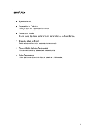 1
SUMÁRIO
 Apresentação
 Dependência Química
Definição do que é a dependência química.
 Doença da família
Como o uso da droga afeta também os familiares, codependencia.
 Situação atual no Brasil
Dados e informações sobre o uso das drogas no país.
 Necessidade da Ação Pedagógica
Constatação acerca da necessidade de tais pratica.
 Ação Pedagógica
Como realizar as ações com crianças, jovens e a comunidade.
 