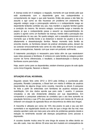 3
A doença evolui em 4 estágios: a negação, momento em que tensão pelo que
está acontecendo com o dependente gera nos codependentes o
comportamento de negar o que está havendo. Então ele passa a não falar do
assunto e agir como se não houvesse um problema em andamento. No
segundo estagio surge a preocupação extrema e o codependente reage ao
dependente tentando controlar seu uso, mas mantém o segredo familiar quanto
a condição do mesmo. No terceiro estagio, comumente surge a inversão de
papeis já que o codependente passa a assumir as responsabilidades do
usuário e agindo como um facilitador da doença, tirando dele a percepção das
consequências do seu uso. No quarto estagio, vem a exaustão emocional e é o
momento que a família tende a se distanciar e desistir do usuário e da se o
afastamento e desestruturação familiar. Nesse momento toda família se
encontra doente, os familiares deixam de praticar atividades juntos, deixam de
se conectar emocionalmente todo cerne da vida deles gira em torno do usuario
e suas consequências, fazendo com que vivam em profundo sofrimento.
O tratamento psicológico é necessário para todos afim de que reestruturem
suas vidas pessoais e familiares. E embora em cada família os estagios podem
ocorrer de forma diferenciada, o resultado, a desestruturação e doença dos
familiares ocorre para todos.
Hoje, assim como para os dependentes, existem diversos grupos de auto ajuda
como Amor Exigente, Naranon e Alanon.
SITUAÇÃO ATUAL NO BRASIL
Segundo estudo feito entre 2012 e 2013 pela Unifesp e coordenada pelo
psiquiatra, Ronaldo Laranjeiras, o Brasil tem em média 8 milhões de usuários
dependentes de alguma droga como cocaína, maconha ou álcool. A pesquisa
foi feita a partir de entrevistas com familiares de usuários reclusos para
reabilitação. Um dos dados aponta que para cada 1 usuário, 4 pessoas
vinculadas a ele são diretamente afetados por sua dependência. Em
comparativo a pesquisas anteriores se constatou que o uso teve aumento na
população feminina e que 27% dos usuários homens com menos de 30 anos já
entraram em situação de agressão física em decorrência do efeito das drogas.
A maconha é utilizada por cerca de 10% dos jovens no país e seu uso tem
aumentado e se regularizado devido ao mito de que a droga não faz mal, mas
estudos apontam cada vez mais para uma série de problemas gerados desde a
redução no rendimento escolar até doenças psiquiátricas como psicose e
depressão.
A cocaína durante muitos anos foi uma droga de acesso ás elites devido ao
seu alto custo, mas nos últimos 30 anos isso tem mudado em consequência da
 