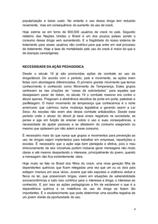 4
popularização e baixo custo. No entanto o uso dessa droga tem reduzido
novamente, mas em consequência do aumento do uso de crack.
Hoje estima se em torno de 600.000 usuários de crack no país. Segundo
relatório das Nações Unidas o Brasil é um dos poucos países aonde o
consumo dessa droga vem aumentando. E a fragilidade do nosso sistema de
tratamento para esses usuários não contribuí para que entre em real processo
de tratamento. Hoje a taxa de mortalidade pelo uso do crack é maior do que a
de doenças cancerígenas.
NECESSIDADE DA AÇÃO PEDAGOGICA
Desde o século 19 já são promovidas ações de combate ao uso da
droga/álcool. De acordo com o período, país e movimento, as ações eram
feitas com abordagens diferenciadas. O primeiro grande movimento que temos
conhecimento é conhecido como Movimento de Temperança. Estes grupos
centravam se nas criações de ‘’casas de sobriedades’’ para aqueles que
desejassem parar de beber, no século 19 o combate massivo era contra o
álcool apenas. Pregavam a abstinência alcoólica de porta em porta, palestras e
panfletagem. O maior movimento de temperança que conhecemos é o norte
americano que culminou numa mudança legislativa e gerando assim a Lei
Seca. As escolas não eram alvo desse combate antialcoólico. Desde esse
período onde o abuso do álcool já dava sinais negativos na sociedade, se
pensa e age em função de ensinar sobre o uso e suas consequências, a
necessidade de ajudar pessoas a se afastarem do consumo exagerado ou
mesmo que optassem por não aderir a esse consumo.
É necessário mais do que nunca que grupos e movimentos para prevenção ao
uso de drogas sejam implantados para trabalhar em empresas, repartições e
escolas. É necessário que a ação seja bem planejada e efetiva, pois o mau
direcionamento de tais iniciativas podem inclusive gerar mensagens não muito
claras e até mesmo despertando o interesse, principalmente do jovem, quando
a mensagem não fica evidentemente clara.
Hoje muito se fala no Brasil dos filhos do crack, uma nova geração filha de
dependentes químicos que ficam relegadas uma vez que um ou os dois pais
estejam imersos em seus vícios. Jovens que são expostos a violência verbal e
física no lar, que presenciam brigas, vivem em situações de vulnerabilidade
socioeconômicas e tudo isso contribui para o interesse a droga, o interesse ao
conhecido. E por isso as ações pedagógicas a fim de esclarecer o que é a
dependência química e os malefícios do uso da droga se fazem tão
importantes. É o esclarecimento que pode determinar uma escolha negativa de
um jovem diante da oportunidade do uso.
 