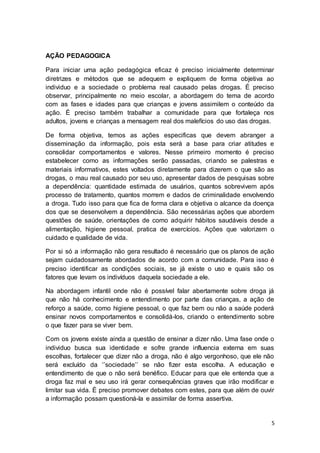 5
AÇÃO PEDAGOGICA
Para iniciar uma ação pedagógica eficaz é preciso inicialmente determinar
diretrizes e métodos que se adequem e expliquem de forma objetiva ao
individuo e a sociedade o problema real causado pelas drogas. É preciso
observar, principalmente no meio escolar, a abordagem do tema de acordo
com as fases e idades para que crianças e jovens assimilem o conteúdo da
ação. É preciso também trabalhar a comunidade para que fortaleça nos
adultos, jovens e crianças a mensagem real dos malefícios do uso das drogas.
De forma objetiva, temos as ações especificas que devem abranger a
disseminação da informação, pois esta será a base para criar atitudes e
consolidar comportamentos e valores. Nesse primeiro momento é preciso
estabelecer como as informações serão passadas, criando se palestras e
materiais informativos, estes voltados diretamente para dizerem o que são as
drogas, o mau real causado por seu uso, apresentar dados de pesquisas sobre
a dependência: quantidade estimada de usuários, quantos sobrevivem após
processo de tratamento, quantos morrem e dados de criminalidade envolvendo
a droga. Tudo isso para que fica de forma clara e objetiva o alcance da doença
dos que se desenvolvem a dependência. São necessárias ações que abordem
questões de saúde, orientações de como adquirir hábitos saudáveis desde a
alimentação, higiene pessoal, pratica de exercícios. Ações que valorizem o
cuidado e qualidade de vida.
Por si só a informação não gera resultado é necessário que os planos de ação
sejam cuidadosamente abordados de acordo com a comunidade. Para isso é
preciso identificar as condições sociais, se já existe o uso e quais são os
fatores que levam os indivíduos daquela sociedade a ele.
Na abordagem infantil onde não é possível falar abertamente sobre droga já
que não há conhecimento e entendimento por parte das crianças, a ação de
reforço a saúde, como higiene pessoal, o que faz bem ou não a saúde poderá
ensinar novos comportamentos e consolidá-los, criando o entendimento sobre
o que fazer para se viver bem.
Com os jovens existe ainda a questão de ensinar a dizer não. Uma fase onde o
individuo busca sua identidade e sofre grande influencia externa em suas
escolhas, fortalecer que dizer não a droga, não é algo vergonhoso, que ele não
será excluído da ‘’sociedade’’ se não fizer esta escolha. A educação e
entendimento de que o não será benéfico. Educar para que ele entenda que a
droga faz mal e seu uso irá gerar consequências graves que irão modificar e
limitar sua vida. É preciso promover debates com estes, para que além de ouvir
a informação possam questioná-la e assimilar de forma assertiva.
 