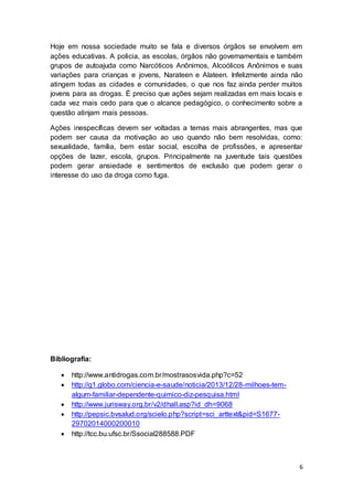 6
Hoje em nossa sociedade muito se fala e diversos órgãos se envolvem em
ações educativas. A policia, as escolas, órgãos não governamentais e também
grupos de autoajuda como Narcóticos Anônimos, Alcoólicos Anônimos e suas
variações para crianças e jovens, Narateen e Alateen. Infelizmente ainda não
atingem todas as cidades e comunidades, o que nos faz ainda perder muitos
jovens para as drogas. É preciso que ações sejam realizadas em mais locais e
cada vez mais cedo para que o alcance pedagógico, o conhecimento sobre a
questão atinjam mais pessoas.
Ações inespecíficas devem ser voltadas a temas mais abrangentes, mas que
podem ser causa da motivação ao uso quando não bem resolvidas, como:
sexualidade, família, bem estar social, escolha de profissões, e apresentar
opções de lazer, escola, grupos. Principalmente na juventude tais questões
podem gerar ansiedade e sentimentos de exclusão que podem gerar o
interesse do uso da droga como fuga.
Bibliografia:
 http://www.antidrogas.com.br/mostrasosvida.php?c=52
 http://g1.globo.com/ciencia-e-saude/noticia/2013/12/28-milhoes-tem-
algum-familiar-dependente-quimico-diz-pesquisa.html
 http://www.jurisway.org.br/v2/dhall.asp?id_dh=9068
 http://pepsic.bvsalud.org/scielo.php?script=sci_arttext&pid=S1677-
29702014000200010
 http://tcc.bu.ufsc.br/Ssocial288588.PDF
 