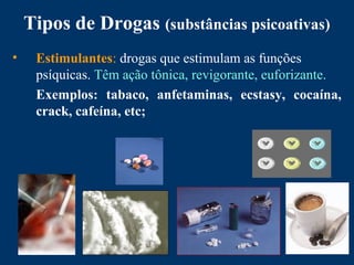 Tipos de Drogas (substâncias psicoativas)
• Estimulantes: drogas que estimulam as funções
psíquicas. Têm ação tônica, revigorante, euforizante.
Exemplos: tabaco, anfetaminas, ecstasy, cocaína,
crack, cafeína, etc;
 