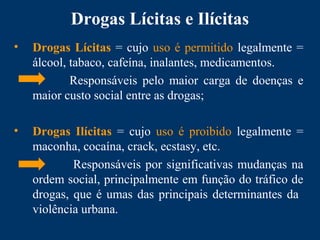 Drogas Lícitas e Ilícitas
• Drogas Lícitas = cujo uso é permitido legalmente =
álcool, tabaco, cafeína, inalantes, medicamentos.
Responsáveis pelo maior carga de doenças e
maior custo social entre as drogas;
• Drogas Ilícitas = cujo uso é proibido legalmente =
maconha, cocaína, crack, ecstasy, etc.
Responsáveis por significativas mudanças na
ordem social, principalmente em função do tráfico de
drogas, que é umas das principais determinantes da
violência urbana.
 