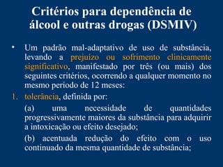 Critérios para dependência de
álcool e outras drogas (DSMIV)
• Um padrão mal-adaptativo de uso de substância,
levando a prejuízo ou sofrimento clinicamente
significativo, manifestado por três (ou mais) dos
seguintes critérios, ocorrendo a qualquer momento no
mesmo período de 12 meses:
1. tolerância, definida por:
(a) uma necessidade de quantidades
progressivamente maiores da substância para adquirir
a intoxicação ou efeito desejado;
(b) acentuada redução do efeito com o uso
continuado da mesma quantidade de substância;
 