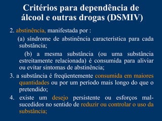Critérios para dependência de
álcool e outras drogas (DSMIV)
2. abstinência, manifestada por :
(a) síndrome de abstinência característica para cada
substância;
(b) a mesma substância (ou uma substância
estreitamente relacionada) é consumida para aliviar
ou evitar sintomas de abstinência;
3. a substância é freqüentemente consumida em maiores
quantidades ou por um período mais longo do que o
pretendido;
4. existe um desejo persistente ou esforços mal-
sucedidos no sentido de reduzir ou controlar o uso da
substância;
 