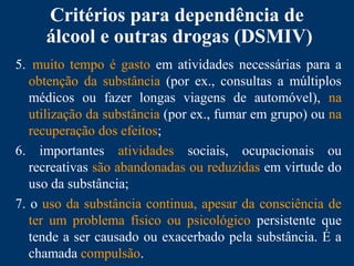 Critérios para dependência de
álcool e outras drogas (DSMIV)
5. muito tempo é gasto em atividades necessárias para a
obtenção da substância (por ex., consultas a múltiplos
médicos ou fazer longas viagens de automóvel), na
utilização da substância (por ex., fumar em grupo) ou na
recuperação dos efeitos;
6. importantes atividades sociais, ocupacionais ou
recreativas são abandonadas ou reduzidas em virtude do
uso da substância;
7. o uso da substância continua, apesar da consciência de
ter um problema físico ou psicológico persistente que
tende a ser causado ou exacerbado pela substância. É a
chamada compulsão.
 