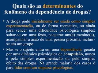 Quais são as determinantes do
fenômeno da dependência de drogas?
• A droga pode inicialmente ser usada como simples
experimentação, ou de forma recreativa, ou ainda
para vencer uma dificuldade psicológica simples:
soltar-se em uma festa, paquerar um(a) menino(a),
acompanhar a ação de uma pessoa próxima, incluir-
se em um grupo.
• Mas se o sujeito entra em uma dependência, gerada
por uma dinâmica psicológica de compulsão, nunca
é pela simples experimentação ou pelo simples
efeito das drogas. Na grande maioria dos casos é
para lidar com um impasse psicológico.
 