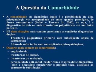 A Questão da Comorbidade
• A comorbidade ou diagnóstico duplo é a possibilidade de uma
psicopatologia vir acompanhada de outro quadro patológico, de
forma concomitante (Seibel e Toscano Jr, 2000), ou seja, é o
diagnóstico de dois ou mais transtornos psiquiátricos em um único
paciente.
• Há duas situações mais comuns envolvendo as condições diagnósticas
duplas:
– Transtorno psiquiátrico primário com subseqüente abuso de
substâncias;
– Abuso de substâncias com conseqüências psicopatológicas;
• Quadros mais comuns de comorbidade:
– esquizofrenia,
– transtornos de humor,
– transtornos de ansiedade,
– personalidade anti-social (cuidar com o exagero desse diagnóstico,
pois é necessário caracterizar o prejuízo social associado ao
consumo de substâncias);
 