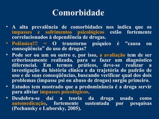 Comorbidade
• A alta prevalência de comorbidades nos indica que os
impasses e sofrimentos psicológicos estão fortemente
correlacionados à dependência de drogas.
• Polêmica!!! = O transtorno psíquico é “causa ou
conseqüência” do uso de drogas?
• Pode ser ou um ou outro e, por isso, a avaliação tem de ser
criteriosamente realizada, para se fazer um diagnóstico
diferencial. Em termos práticos, deve-se realizar a
investigação da história clínica e da trajetória do padrão de
uso e de suas conseqüências, buscando verificar qual dos dois
problemas (impasse psi ou abuso de drogas) surgiu primeiro.
• Estudos tem mostrado que a predominância é a droga servir
para aliviar impasses psicológicos.
• Desdobra-se daí a teoria da droga usada como
automedicação, fortemente sustentada por pesquisas
(Pechansky e Luborsky, 2005).
 