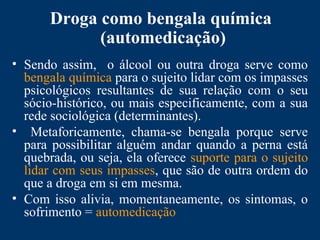 Droga como bengala química
(automedicação)
• Sendo assim, o álcool ou outra droga serve como
bengala química para o sujeito lidar com os impasses
psicológicos resultantes de sua relação com o seu
sócio-histórico, ou mais especificamente, com a sua
rede sociológica (determinantes).
• Metaforicamente, chama-se bengala porque serve
para possibilitar alguém andar quando a perna está
quebrada, ou seja, ela oferece suporte para o sujeito
lidar com seus impasses, que são de outra ordem do
que a droga em si em mesma.
• Com isso alivia, momentaneamente, os sintomas, o
sofrimento = automedicação
 