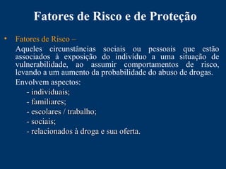 Fatores de Risco e de Proteção
• Fatores de Risco –
Aqueles circunstâncias sociais ou pessoais que estão
associados à exposição do indivíduo a uma situação de
vulnerabilidade, ao assumir comportamentos de risco,
levando a um aumento da probabilidade do abuso de drogas.
Envolvem aspectos:
- individuais;- individuais;
- familiares;- familiares;
- escolares / trabalho;- escolares / trabalho;
- sociais;- sociais;
- relacionados à droga e sua oferta.- relacionados à droga e sua oferta.
 