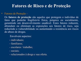 Fatores de Risco e de Proteção
• Fatores de Proteção –
Os fatores de proteção são aqueles que protegem o indivíduo de
fatos que poderão fragilizá-lo física, psíquica ou socialmente,
garantindo um desenvolvimento saudável. Estes fatores reduzem,
abrandam ou eliminam as exposições aos fatores de risco, seja
reduzindo a vulnerabilidade ou aumentando a resistência aos riscos
do abuso de drogas.
Envolvem aspectos:
-- individuais;individuais;
- familiares;- familiares;
- escolares / trabalho;- escolares / trabalho;
- sociais;- sociais;
- relacionados à droga e sua oferta.- relacionados à droga e sua oferta.
 
