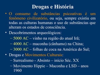 Drogas e História
• O consumo de substâncias psicoativas é um
fenômeno civilizatório, ou seja, sempre existiu em
todas as culturas humanas o uso de substâncias que
alteram os estados de consciência.
• Descobrimentos arqueológicos:
– 5000 AC – vinho na região do atual Irã;
– 4000 AC – maconha (cânhamo) na China;
– 3000 AC – folhas de coca na América do Sul;
• Drogas e Movimentos Culturais:
– Surrealismo - Absinto – início Séc. XX
– Movimento Hippie – Maconha e LSD – anos
1960
 