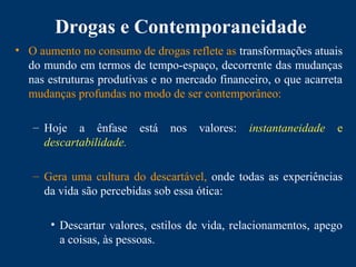 Drogas e Contemporaneidade
• O aumento no consumo de drogas reflete as transformações atuais
do mundo em termos de tempo-espaço, decorrente das mudanças
nas estruturas produtivas e no mercado financeiro, o que acarreta
mudanças profundas no modo de ser contemporâneo:
– Hoje a ênfase está nos valores: instantaneidade e
descartabilidade.
– Gera uma cultura do descartável, onde todas as experiências
da vida são percebidas sob essa ótica:
• Descartar valores, estilos de vida, relacionamentos, apego
a coisas, às pessoas.
 