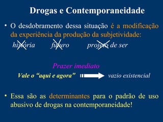 Drogas e Contemporaneidade
• O desdobramento dessa situação é a modificação
da experiência da produção da subjetividade:
história futuro projeto de ser
Prazer imediato
Vale o “aqui e agora” vazio existencial
• Essa são as determinantes para o padrão de uso
abusivo de drogas na contemporaneidade!
 