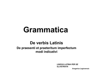 Grammatica
        De verbis Latinis
De praesenti et praeteritum imperfectum
            modi indicativi


                          LINGVA LATINA PER SE
                          ILLVSTRATA
                                        Ansgarius Legionensis
 