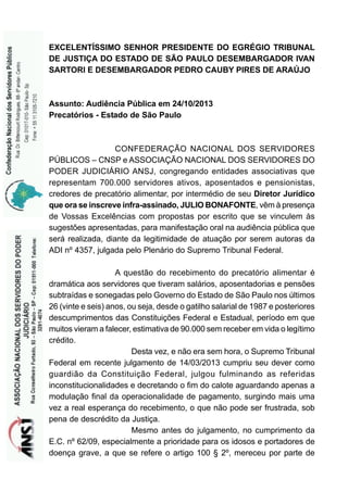 EXCELENTÍSSIMO SENHOR PRESIDENTE DO EGRÉGIO TRIBUNAL
DE JUSTIÇA DO ESTADO DE SÃO PAULO DESEMBARGADOR IVAN
SARTORI E DESEMBARGADOR PEDRO CAUBY PIRES DE ARAÚJO

Assunto: Audiência Pública em 24/10/2013
Precatórios - Estado de São Paulo

CONFEDERAÇÃO NACIONAL DOS SERVIDORES
PÚBLICOS – CNSP e ASSOCIAÇÃO NACIONAL DOS SERVIDORES DO
PODER JUDICIÁRIO ANSJ, congregando entidades associativas que
representam 700.000 servidores ativos, aposentados e pensionistas,
credores de precatório alimentar, por intermédio de seu Diretor Jurídico
que ora se inscreve infra-assinado, JULIO BONAFONTE, vêm à presença
de Vossas Excelências com propostas por escrito que se vinculem às
sugestões apresentadas, para manifestação oral na audiência pública que
será realizada, diante da legitimidade de atuação por serem autoras da
ADI nº 4357, julgada pelo Plenário do Supremo Tribunal Federal.
A questão do recebimento do precatório alimentar é
dramática aos servidores que tiveram salários, aposentadorias e pensões
subtraídas e sonegadas pelo Governo do Estado de São Paulo nos últimos
26 (vinte e seis) anos, ou seja, desde o gatilho salarial de 1987 e posteriores
descumprimentos das Constituições Federal e Estadual, período em que
muitos vieram a falecer, estimativa de 90.000 sem receber em vida o legítimo
crédito.
Desta vez, e não era sem hora, o Supremo Tribunal
Federal em recente julgamento de 14/03/2013 cumpriu seu dever como
guardião da Constituição Federal, julgou fulminando as referidas
inconstitucionalidades e decretando o fim do calote aguardando apenas a
modulação final da operacionalidade de pagamento, surgindo mais uma
vez a real esperança do recebimento, o que não pode ser frustrada, sob
pena de descrédito da Justiça.
Mesmo antes do julgamento, no cumprimento da
E.C. nº 62/09, especialmente a prioridade para os idosos e portadores de
doença grave, a que se refere o artigo 100 § 2º, mereceu por parte de

 