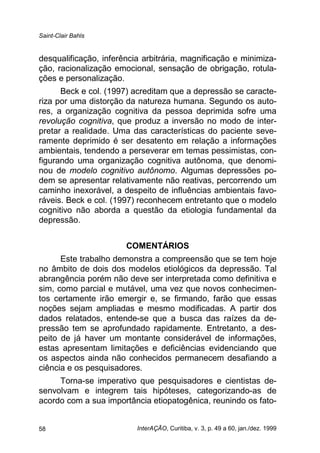 Saint-Clair Bahls
InterAÇÃO, Curitiba, v. 3, p. 49 a 60, jan./dez. 199958
desqualificação, inferência arbitrária, magnificação e minimiza-
ção, racionalização emocional, sensação de obrigação, rotula-
ções e personalização.
Beck e col. (1997) acreditam que a depressão se caracte-
riza por uma distorção da natureza humana. Segundo os auto-
res, a organização cognitiva da pessoa deprimida sofre uma
revolução cognitiva, que produz a inversão no modo de inter-
pretar a realidade. Uma das características do paciente seve-
ramente deprimido é ser desatento em relação a informações
ambientais, tendendo a perseverar em temas pessimistas, con-
figurando uma organização cognitiva autônoma, que denomi-
nou de modelo cognitivo autônomo. Algumas depressões po-
dem se apresentar relativamente não reativas, percorrendo um
caminho inexorável, a despeito de influências ambientais favo-
ráveis. Beck e col. (1997) reconhecem entretanto que o modelo
cognitivo não aborda a questão da etiologia fundamental da
depressão.
COMENTÁRIOS
Este trabalho demonstra a compreensão que se tem hoje
no âmbito de dois dos modelos etiológicos da depressão. Tal
abrangência porém não deve ser interpretada como definitiva e
sim, como parcial e mutável, uma vez que novos conhecimen-
tos certamente irão emergir e, se firmando, farão que essas
noções sejam ampliadas e mesmo modificadas. A partir dos
dados relatados, entende-se que a busca das raízes da de-
pressão tem se aprofundado rapidamente. Entretanto, a des-
peito de já haver um montante considerável de informações,
estas apresentam limitações e deficiências evidenciando que
os aspectos ainda não conhecidos permanecem desafiando a
ciência e os pesquisadores.
Torna-se imperativo que pesquisadores e cientistas de-
senvolvam e integrem tais hipóteses, categorizando-as de
acordo com a sua importância etiopatogênica, reunindo os fato-
 