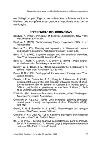 Depressão: uma breve revisão dos fundamentos biológicos e cognitivos
InterAÇÃO, Curitiba, v. 3, p. 49 a 60, jan./dez. 1999 59
res biológicos, psicológicos, como também os fatores socioam-
bientais que compõem essa grande e importante área de in-
vestigação.
REFERÊNCIAS BIBLIOGRÁFICAS
Bandura A. (1969). Principles of behavior modification. New York:
Holt, Rinehart & Winston.
Bandura A. (1977). Social learning theory. Englewood Cliffs, N. J.:
Prentice Hall.
Beck, A. T. (1963). Thinking and depression. 1: Idiosyncratic content
and cognitive distortions. Arch Gen Psychiatry, 9, 324-333.
Beck, A. T. (1976). Cognitive therapy and the emotional disorders.
New York: International Universities Press.
Beck, A. T, Rush, A. J, Shaw, F. B, Emery, E. (1997). Terapia cogniti-
va da depressão. Porto Alegre: Artes Médicas.
Bunney, W. E, Davis, J. M. (1965). Norepinephrine in depressive re-
actions. Arch. Gen. Psychiatry 13, 483-494.
Burns, D. D. (1980). Feeling good: the new mood therapy. New York:
William Morrow.
Deakin, J. F. W; Guimarães, F. S.; Wang, M. & Hensman, R. (1991).
Experimental tests of the 5HT receptor imbalance theory of affec-
tive disturbance. Em M. Sandler; A. Coppen & S. Harnett (orgs.),
5-Hydroxytriptamine in psychiatry. A spectrum of ideas (p. 143-
154). Oxford: Oxford University Press.
DSM-IV (1994). American Psychiatric Association, 4ª ed. Washington:
American Psychiatric Association.
Goldrajch D. F.E.L.I.Z. (1996). Uma estratégia cognitivo-comporta-
mental para o manejo da depressão. J. Bras. Psiquiatria 45(12):
709-712.
Graeff, F. G. & Brandão, M. L. (1993). Neurobiologia das doenças
mentais. São Paulo: Lemos Editorial.
Guidano, V. F & Liotti, G. (1983). Cognitive processes and emotional
disorders. New York: Guilford Press.
Ito, L. M. (1997). Terapia cognitivo-comportamental para depressão.
Em O. V. Forlenza & O. P. Almeida (orgs.), Depressão e demência
no idoso. São Paulo: Lemos Editorial.
 