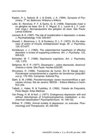 Saint-Clair Bahls
InterAÇÃO, Curitiba, v. 3, p. 49 a 60, jan./dez. 199960
Kaplan, H. I.; Sadock, B. J. & Grebb, J. A. (1994). Synopsis of Psy-
chiatry. 7
th
ed. Baltimore: Williams e Wilkins.
Lafer, B.; Renshaw, P. F. & Sachs, G. S. (1998). Depressão maior e
os gânglios da base. Em E. C. Miguel; S. L. Lauch & J. F. Leck-
man (orgs.), Neuropsiquiatria dos gânglios da base. São Paulo:
Lemos Editorial.
Leonard, B. E. (1997). The role of noradrenaline in depression: a review.
J. Psychophatology 11(4): S39-S47.
Oswald. I.; Brezinova, L. E. & Dunleavy, D. L. F. (1972). On the slow-
ness of action of tricyclic antidepressant drugs. Br. J. Psychiatry,
120, 673-677.
Schildkraut, J. J. (1965). The catecholamine hypothesis of affective
disorders: a review of supporting evidence. Am. J. Psychiatry, 122,
509-522.
Schreiber, M. T. (1998). Depressive cognitions. Am. J. Psychiatry,
135, 1.570.
Seligman, M. E. P. (1977). Desamparo – sobre depressão, desenvol-
vimento e morte. São Paulo: Hucitec-EDUSP.
Shinohara, H. (1998). Transtornos de humor. Em B. Rangé (org.),
Psicoterapia comportamental e cognitiva de transtornos psiquiátri-
cos (p. 178-182). Campinas: Editorial Psy.
Stahl, S. M. (1998). Psicofarmacologia: bases neurocientíficas e apli-
cações clínicas. Rio de Janeiro: MEDSI – Editora Médica e Cientí-
fica Ltda.
Talbott, J.; Hales, R. & Yudofsky, S. (1992). Tratado de Psiquiatria.
Porto Alegre: Artes Médicas.
Van Praag, H. M. & Korf, J. (1971). Endogenous depression with and
without disturbances of 5-hydroxytryptamine metabolism: a bio-
chemical classification? Psychopharmacol. 19, 148-152.
Willner, P. (1990). Animal models of depression: on overview. Phar-
macology and Therapeutics, 45, 425-455.
 