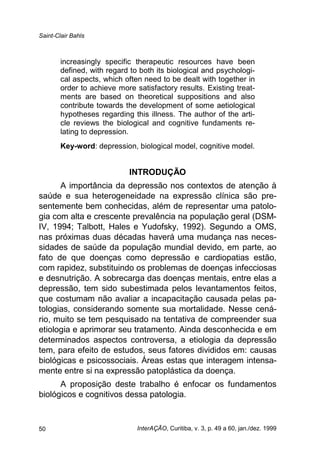 Saint-Clair Bahls
InterAÇÃO, Curitiba, v. 3, p. 49 a 60, jan./dez. 199950
increasingly specific therapeutic resources have been
defined, with regard to both its biological and psychologi-
cal aspects, which often need to be dealt with together in
order to achieve more satisfactory results. Existing treat-
ments are based on theoretical suppositions and also
contribute towards the development of some aetiological
hypotheses regarding this illness. The author of the arti-
cle reviews the biological and cognitive fundaments re-
lating to depression.
Key-word: depression, biological model, cognitive model.
INTRODUÇÃO
A importância da depressão nos contextos de atenção à
saúde e sua heterogeneidade na expressão clínica são pre-
sentemente bem conhecidas, além de representar uma patolo-
gia com alta e crescente prevalência na população geral (DSM-
IV, 1994; Talbott, Hales e Yudofsky, 1992). Segundo a OMS,
nas próximas duas décadas haverá uma mudança nas neces-
sidades de saúde da população mundial devido, em parte, ao
fato de que doenças como depressão e cardiopatias estão,
com rapidez, substituindo os problemas de doenças infecciosas
e desnutrição. A sobrecarga das doenças mentais, entre elas a
depressão, tem sido subestimada pelos levantamentos feitos,
que costumam não avaliar a incapacitação causada pelas pa-
tologias, considerando somente sua mortalidade. Nesse cená-
rio, muito se tem pesquisado na tentativa de compreender sua
etiologia e aprimorar seu tratamento. Ainda desconhecida e em
determinados aspectos controversa, a etiologia da depressão
tem, para efeito de estudos, seus fatores divididos em: causas
biológicas e psicossociais. Áreas estas que interagem intensa-
mente entre si na expressão patoplástica da doença.
A proposição deste trabalho é enfocar os fundamentos
biológicos e cognitivos dessa patologia.
 