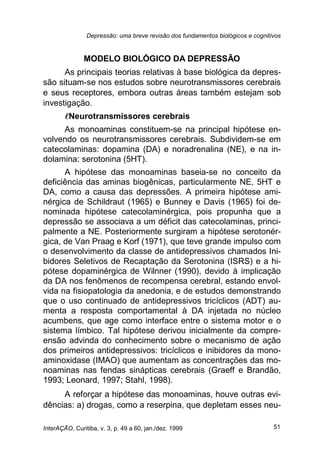 Depressão: uma breve revisão dos fundamentos biológicos e cognitivos
InterAÇÃO, Curitiba, v. 3, p. 49 a 60, jan./dez. 1999 51
MODELO BIOLÓGICO DA DEPRESSÃO
As principais teorias relativas à base biológica da depres-
são situam-se nos estudos sobre neurotransmissores cerebrais
e seus receptores, embora outras áreas também estejam sob
investigação.
Neurotransmissores cerebrais
As monoaminas constituem-se na principal hipótese en-
volvendo os neurotransmissores cerebrais. Subdividem-se em
catecolaminas: dopamina (DA) e noradrenalina (NE), e na in-
dolamina: serotonina (5HT).
A hipótese das monoaminas baseia-se no conceito da
deficiência das aminas biogênicas, particularmente NE, 5HT e
DA, como a causa das depressões. A primeira hipótese ami-
nérgica de Schildraut (1965) e Bunney e Davis (1965) foi de-
nominada hipótese catecolaminérgica, pois propunha que a
depressão se associava a um déficit das catecolaminas, princi-
palmente a NE. Posteriormente surgiram a hipótese serotonér-
gica, de Van Praag e Korf (1971), que teve grande impulso com
o desenvolvimento da classe de antidepressivos chamados Ini-
bidores Seletivos de Recaptação da Serotonina (ISRS) e a hi-
pótese dopaminérgica de Wilnner (1990), devido à implicação
da DA nos fenômenos de recompensa cerebral, estando envol-
vida na fisiopatologia da anedonia, e de estudos demonstrando
que o uso continuado de antidepressivos tricíclicos (ADT) au-
menta a resposta comportamental à DA injetada no núcleo
acumbens, que age como interface entre o sistema motor e o
sistema límbico. Tal hipótese derivou inicialmente da compre-
ensão advinda do conhecimento sobre o mecanismo de ação
dos primeiros antidepressivos: tricíclicos e inibidores da mono-
aminoxidase (IMAO) que aumentam as concentrações das mo-
noaminas nas fendas sinápticas cerebrais (Graeff e Brandão,
1993; Leonard, 1997; Stahl, 1998).
A reforçar a hipótese das monoaminas, houve outras evi-
dências: a) drogas, como a reserpina, que depletam esses neu-
 