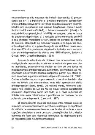 Saint-Clair Bahls
InterAÇÃO, Curitiba, v. 3, p. 49 a 60, jan./dez. 199952
rotransmissores são capazes de induzir depressão; b) precur-
sores da 5HT: L-triptofano e 5-hidroxi-triptofano apresentam
efeito antidepressivo leve; c) vários estudos relataram anorma-
lidades nos metabólitos das aminas biogênicas, como o ácido
5-hidroxindol acético (5HIAA), o ácido homovanílico (HVA) e 3-
metoxi-4-hidroxiphenilglicol (MHPG) no sangue, urina e líquor
de pacientes deprimidos; d) a redução da concentração de 5HT
e seu principal metabólito 5HIAA ocorre no cérebro de vítimas
de suicídio, alcançado de maneira violenta, e no líquor de paci-
entes deprimidos; e) a privação aguda de triptofano causa reci-
diva em 80% dos pacientes deprimidos tratados com sucesso
com os antidepressivos da classe dos ISRS (Kaplan, Sadock e
Grebb, 1994; Graeff e Brandão, 1993).
Apesar da relevância da hipótese das monoaminas na in-
vestigação da depressão, existe certa resistência para sua ple-
na aceitação, especialmente devido ao fato de que todos os
medicamentos antidepressivos aumentam, de imediato, as mo-
noaminas em nível das fendas sinápticas, porém seu efeito clí-
nico só ocorre algumas semanas depois (Oswald e col., 1972).
Outras substâncias, como por exemplo a cocaína, também ele-
vam os níveis das monoaminas, mas não apresentam efeito
antidepressivo (Stahl, 1998). Do mesmo modo, nenhuma alte-
ração nos índices de DA ou NE no líquor parece caracterizar
pacientes deprimidos como um todo, e o nível reduzido de
5HIAA está mais relacionado a problemas de controle do im-
pulso do que à depressão (Leonard, 1997).
O conhecimento atual da complexa inter-relação entre os
sistemas neurotransmissores cerebrais restringiu as hipóteses
de déficits de neurotransmissores nas fendas sinápticas a con-
cepções simplistas e uma de suas conseqüências foi o deslo-
camento do foco das hipóteses biológicas da depressão para
os receptores dos neurotransmissores.
 