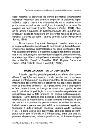 Depressão: uma breve revisão dos fundamentos biológicos e cognitivos
InterAÇÃO, Curitiba, v. 3, p. 49 a 60, jan./dez. 1999 55
ções motoras; a disfunção no córtex pré-frontal anterolateral
esquerdo responda pelo prejuízo cognitivo; a disfunção hipo-
talâmica seja a causa das alterações de sono, apetite, com-
portamento sexual, endocrinológicas, imunológicas e cronobi-
ológicas na depressão (Kaplan, Sadock e Grebb, 1994). Che-
ga-se assim à hipótese da heterogeneidade dos quadros de-
pressivos, baseada na ruptura em diferentes regiões do circuito
cerebral gânglios da base – tálamo-cortical (Lafer, Renshaw e
Sachs, 1998).
Ainda quanto à questão biológica, convém lembrar as
principais alterações somáticas da depressão, já bem definidas,
envolvendo diversas anormalidades no sono verificadas atra-
vés da polissonografia, a dessincronização nos ritmos circadia-
nos e as perturbações neuroendocrinológicas, particularmente,
nos eixos hipotálamo – hipófise – adrenal e hipotálamo – hipó-
fise – tireóide (Graeff e Brandão, 1993; Kaplan, Sadock e
Grebb, 1994; Talbott, Hales e Yudofsky, 1992).
MODELO COGNITIVO DA DEPRESSÃO
A teoria cognitiva postula que todos os afetos são secun-
dários à cognição, sendo esta o modo peculiar de como viven-
ciamos e interpretamos os acontecimentos. O crescimento da
importância dos componentes cognitivos na depressão ocorreu
com os trabalhos de Beck (1963) postulando que a cognição é
o fator determinante da doença, o transtorno cognitivo é ele-
mento primário na patologia, e as construções negativistas do
pensamento são o fato primeiro na cadeia sintomatológica.
Bandura (1969) destaca que pessoas deprimidas apresentam
expectativas de desempenho excessivamente elevadas, o que
as conduz a experimentar pouco sucesso e muitos fracassos,
induzindo-as a prestar atenção seletiva aos eventos negativos,
tendendo à auto-avaliação negativa. Lembra ainda Bandura
(1977), o ciclo vicioso dos deprimidos, com sua teoria do com-
portamento que influencia e é influenciado, uma vez que as
pessoas depressivas, estando pessimistas, facilmente desper-
 