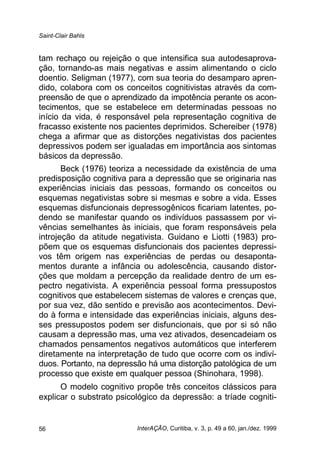 Saint-Clair Bahls
InterAÇÃO, Curitiba, v. 3, p. 49 a 60, jan./dez. 199956
tam rechaço ou rejeição o que intensifica sua autodesaprova-
ção, tornando-as mais negativas e assim alimentando o ciclo
doentio. Seligman (1977), com sua teoria do desamparo apren-
dido, colabora com os conceitos cognitivistas através da com-
preensão de que o aprendizado da impotência perante os acon-
tecimentos, que se estabelece em determinadas pessoas no
início da vida, é responsável pela representação cognitiva de
fracasso existente nos pacientes deprimidos. Schereiber (1978)
chega a afirmar que as distorções negativistas dos pacientes
depressivos podem ser igualadas em importância aos sintomas
básicos da depressão.
Beck (1976) teoriza a necessidade da existência de uma
predisposição cognitiva para a depressão que se originaria nas
experiências iniciais das pessoas, formando os conceitos ou
esquemas negativistas sobre si mesmas e sobre a vida. Esses
esquemas disfuncionais depressogênicos ficariam latentes, po-
dendo se manifestar quando os indivíduos passassem por vi-
vências semelhantes às iniciais, que foram responsáveis pela
introjeção da atitude negativista. Guidano e Liotti (1983) pro-
põem que os esquemas disfuncionais dos pacientes depressi-
vos têm origem nas experiências de perdas ou desaponta-
mentos durante a infância ou adolescência, causando distor-
ções que moldam a percepção da realidade dentro de um es-
pectro negativista. A experiência pessoal forma pressupostos
cognitivos que estabelecem sistemas de valores e crenças que,
por sua vez, dão sentido e previsão aos acontecimentos. Devi-
do à forma e intensidade das experiências iniciais, alguns des-
ses pressupostos podem ser disfuncionais, que por si só não
causam a depressão mas, uma vez ativados, desencadeiam os
chamados pensamentos negativos automáticos que interferem
diretamente na interpretação de tudo que ocorre com os indiví-
duos. Portanto, na depressão há uma distorção patológica de um
processo que existe em qualquer pessoa (Shinohara, 1998).
O modelo cognitivo propõe três conceitos clássicos para
explicar o substrato psicológico da depressão: a tríade cogniti-
 