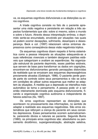 Depressão: uma breve revisão dos fundamentos biológicos e cognitivos
InterAÇÃO, Curitiba, v. 3, p. 49 a 60, jan./dez. 1999 57
va, os esquemas cognitivos disfuncionais e as distorções ou er-
ros cognitivos.
A tríade cognitiva consiste no fato de o paciente apre-
sentar uma visão negativa e persistente em relação a três as-
pectos fundamentais que são: sobre si mesmo, sobre o mundo
e sobre o futuro. Através dessa interpretação errônea, o depri-
mido sente-se encurralado, envolvido por situações nas quais
só podem ocorrer decepções, sofrimento, desamparo e deses-
perança. Beck e col. (1997) relacionam vários sintomas de-
pressivos como conseqüência dessa visão negativista tríplice.
Os esquemas cognitivos dizem respeito à forma sistemá-
tica como a pessoa interpreta as situações adequando-as a
suas referências vivenciais e também designam padrões está-
veis que categorizam e avaliam as experiências. Na organiza-
ção estrutural do paciente deprimido, esses padrões estáveis,
que servem de base para transformar os dados em cognições,
encontram-se disfuncionantes gerando percepções distorcidas
da realidade que se encaixam aos esquemas depressogênicos
previamente ativados (Goldrajch, 1996). O paciente perde gran-
de parte do controle sobre seus pensamentos e não se acha
em condições de utilizar outros esquemas que melhor se adap-
tem às situações. À medida que a depressão se intensifica mais
automático se torna o pensamento. A pessoa pode vir a ser
então inteiramente dominada pelo esquema disfuncionante, fi-
cando a organização cognitiva autônoma e independente de
fatores externos (Ito, 1997).
Os erros cognitivos representam as distorções que
acontecem no processamento das informações, no sentido de
adaptar a realidade aos esquemas negativistas. São erros sis-
temáticos que reforçam a crença do paciente em seus concei-
tos depressivos. Esses pensamentos ocorrem automaticamen-
te, parecendo óbvios e naturais ao paciente. Segundo Burns
(1980), os principais erros cognitivos são: absolutismo ou pen-
samento dicotômico, supergeneralização, abstração seletiva,
 