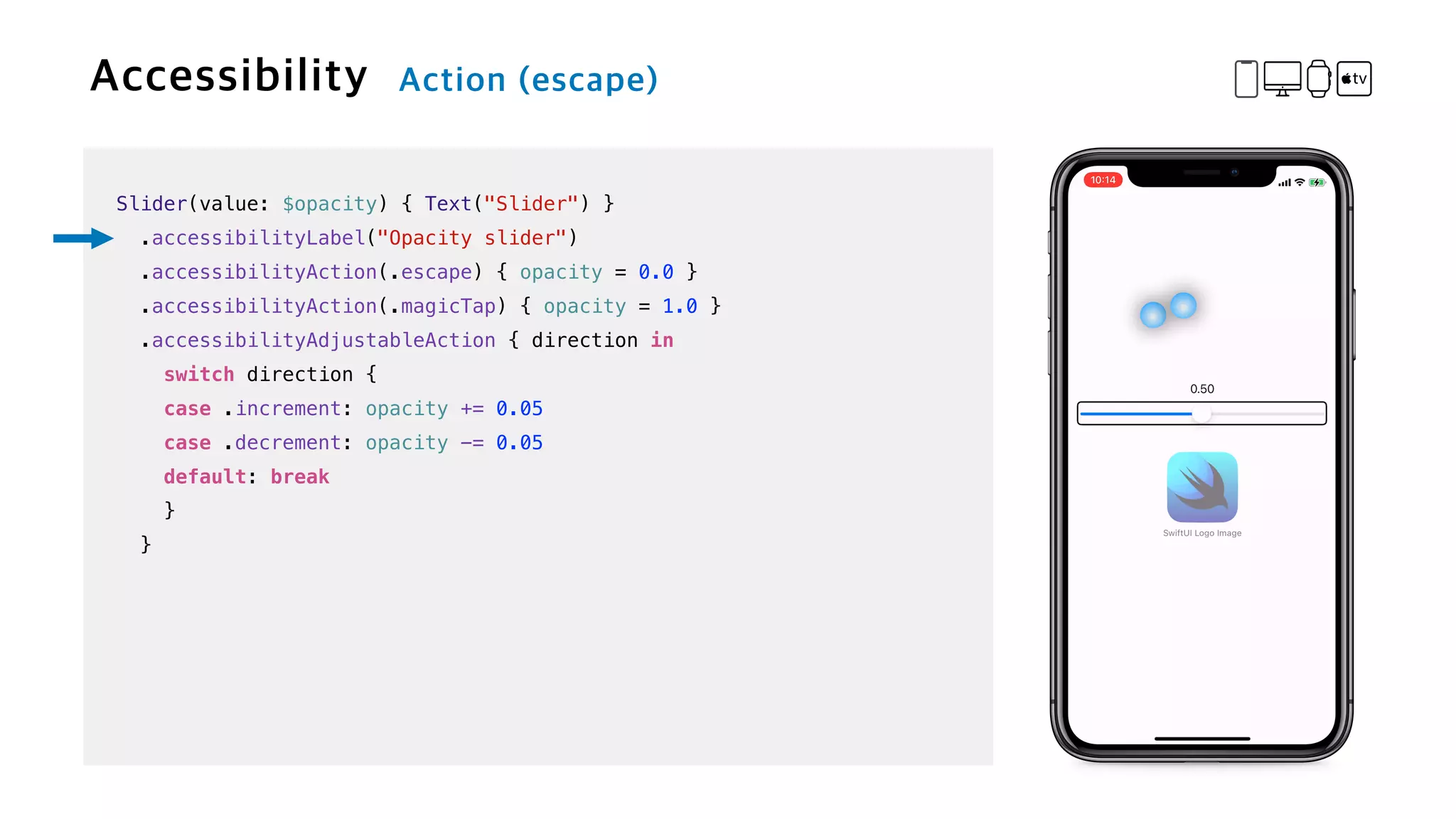 Slider(value: $opacity) { Text("Slider") }


.accessibilityLabel("Opacity slider")


.accessibilityAction(.escape) { opacity = 0.0 }


.accessibilityAction(.magicTap) { opacity = 1.0 }


.accessibilityAdjustableAction { direction in


switch direction {


case .increment: opacity += 0.05


case .decrement: opacity -= 0.05


default: break


}


}
 