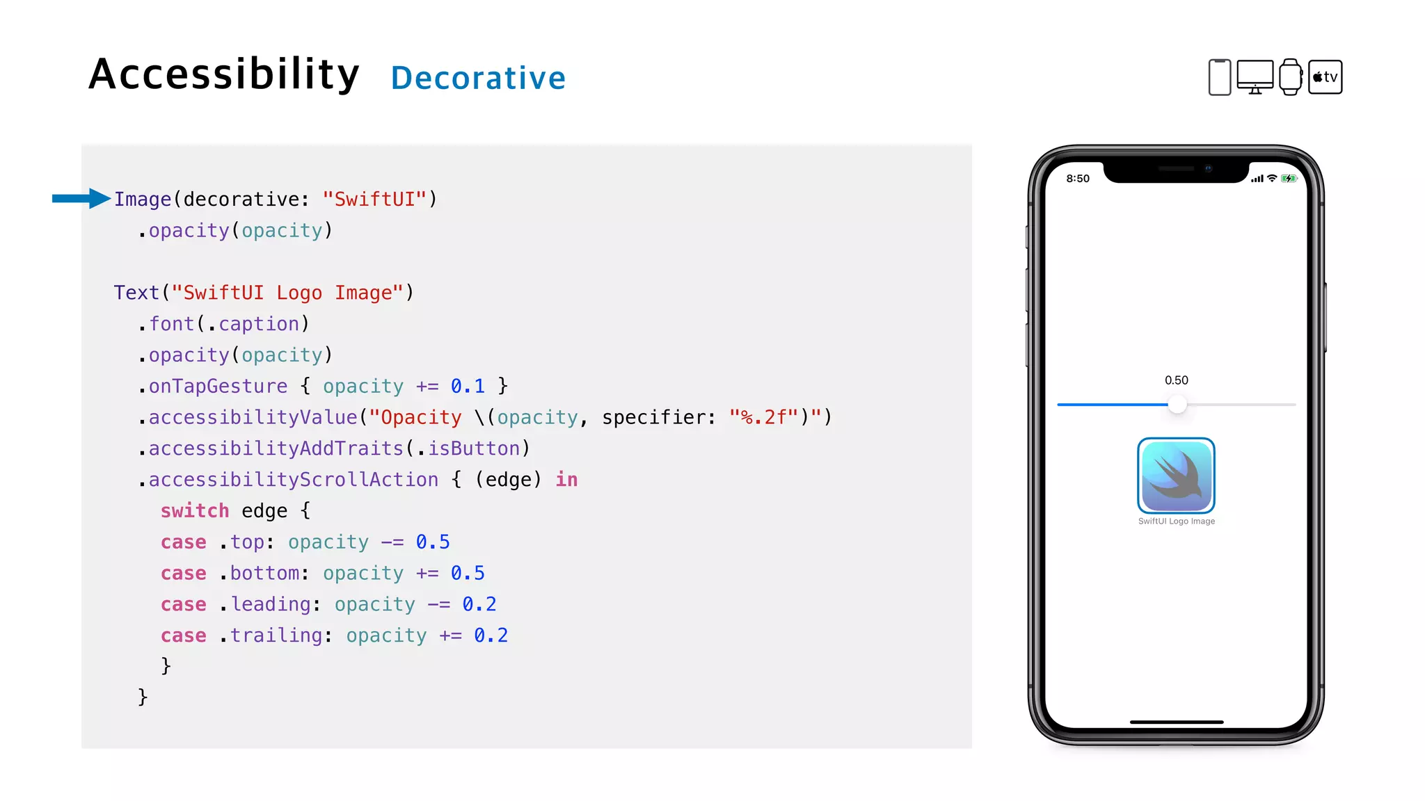 Image(decorative: "SwiftUI")


.opacity(opacity)


Text("SwiftUI Logo Image")

.font(.caption)


.opacity(opacity)


.onTapGesture { opacity += 0.1 }

.accessibilityValue("Opacity (opacity, specifier: "%.2f")")


.accessibilityAddTraits(.isButton)


.accessibilityScrollAction { (edge) in


switch edge {


case .top: opacity -= 0.5


case .bottom: opacity += 0.5


case .leading: opacity -= 0.2


case .trailing: opacity += 0.2


}


}
 