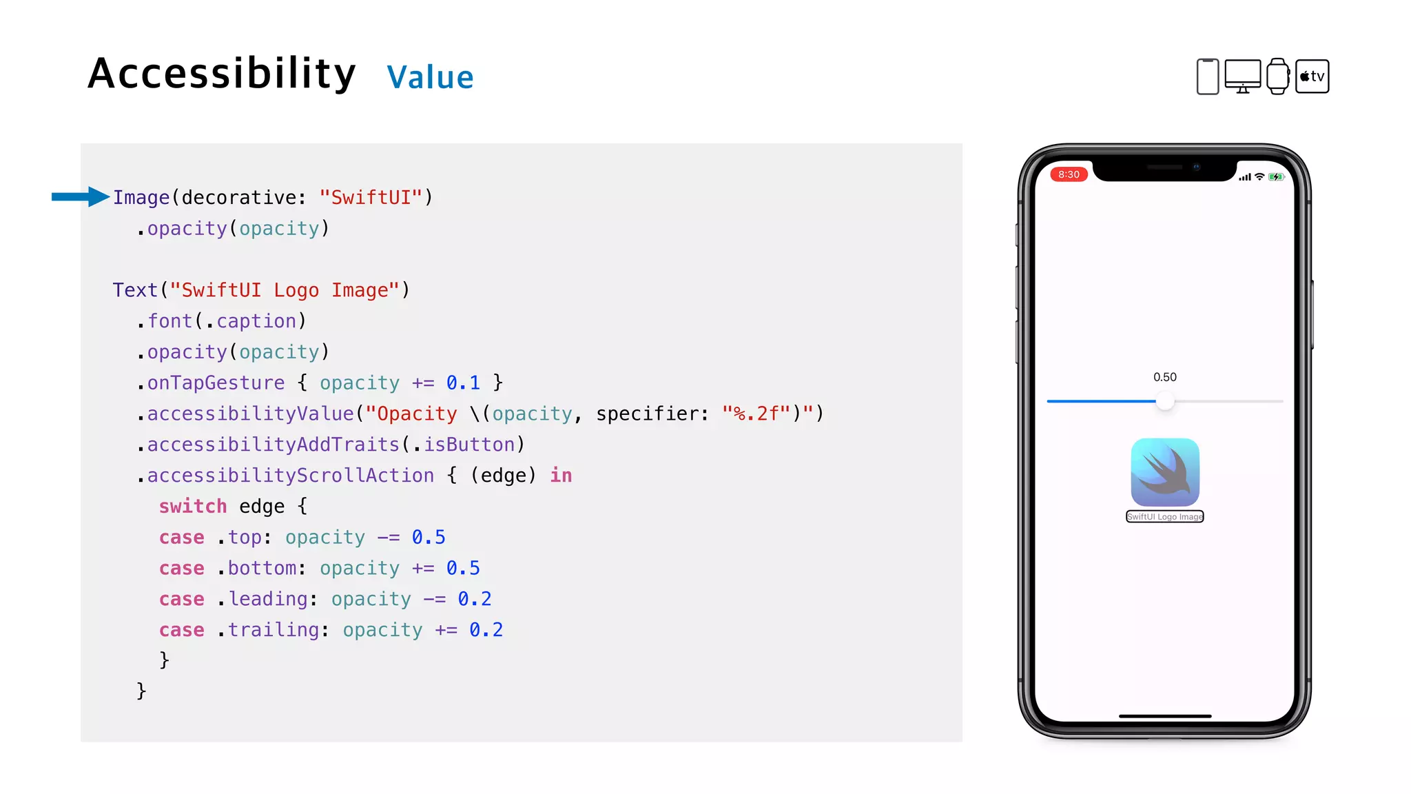 Image(decorative: "SwiftUI")


.opacity(opacity)


Text("SwiftUI Logo Image")

.font(.caption)


.opacity(opacity)


.onTapGesture { opacity += 0.1 }

.accessibilityValue("Opacity (opacity, specifier: "%.2f")")


.accessibilityAddTraits(.isButton)


.accessibilityScrollAction { (edge) in


switch edge {


case .top: opacity -= 0.5


case .bottom: opacity += 0.5


case .leading: opacity -= 0.2


case .trailing: opacity += 0.2


}


}
 