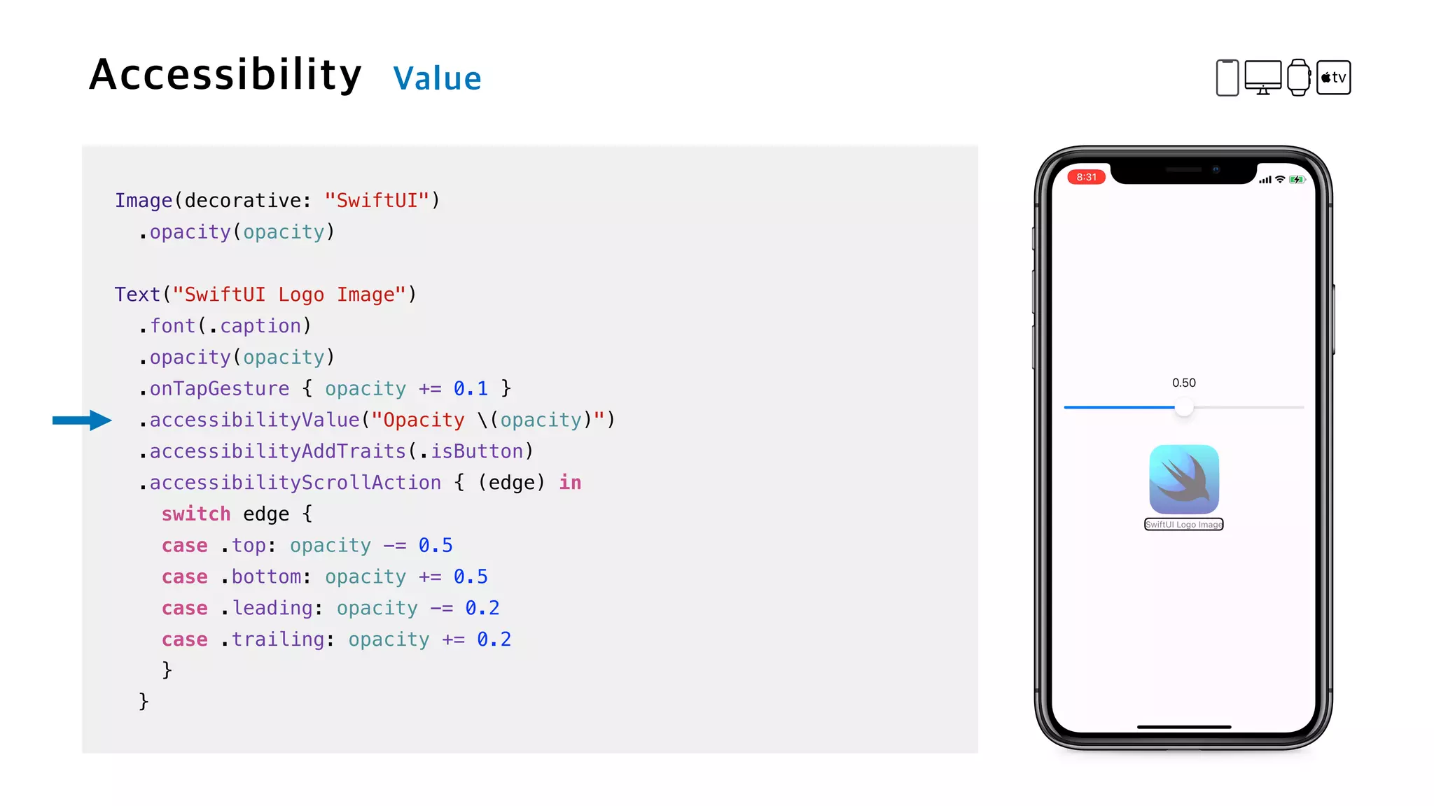 Image(decorative: "SwiftUI")


.opacity(opacity)


Text("SwiftUI Logo Image")

.font(.caption)


.opacity(opacity)


.onTapGesture { opacity += 0.1 }

.accessibilityValue("Opacity (opacity)")


.accessibilityAddTraits(.isButton)


.accessibilityScrollAction { (edge) in


switch edge {


case .top: opacity -= 0.5


case .bottom: opacity += 0.5


case .leading: opacity -= 0.2


case .trailing: opacity += 0.2


}


}
 