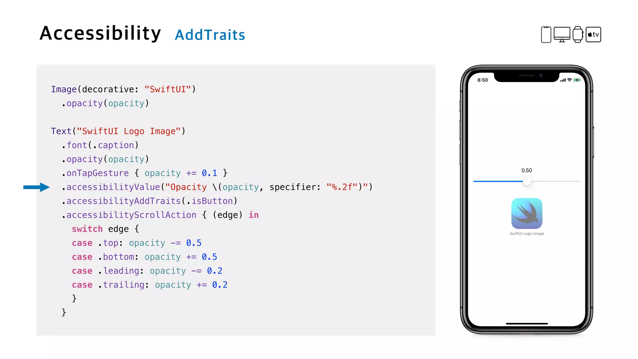 Image(decorative: "SwiftUI")


.opacity(opacity)


Text("SwiftUI Logo Image")

.font(.caption)


.opacity(opacity)


.onTapGesture { opacity += 0.1 }

.accessibilityValue("Opacity (opacity, specifier: "%.2f")")


.accessibilityAddTraits(.isButton)


.accessibilityScrollAction { (edge) in


switch edge {


case .top: opacity -= 0.5


case .bottom: opacity += 0.5


case .leading: opacity -= 0.2


case .trailing: opacity += 0.2


}


}
 