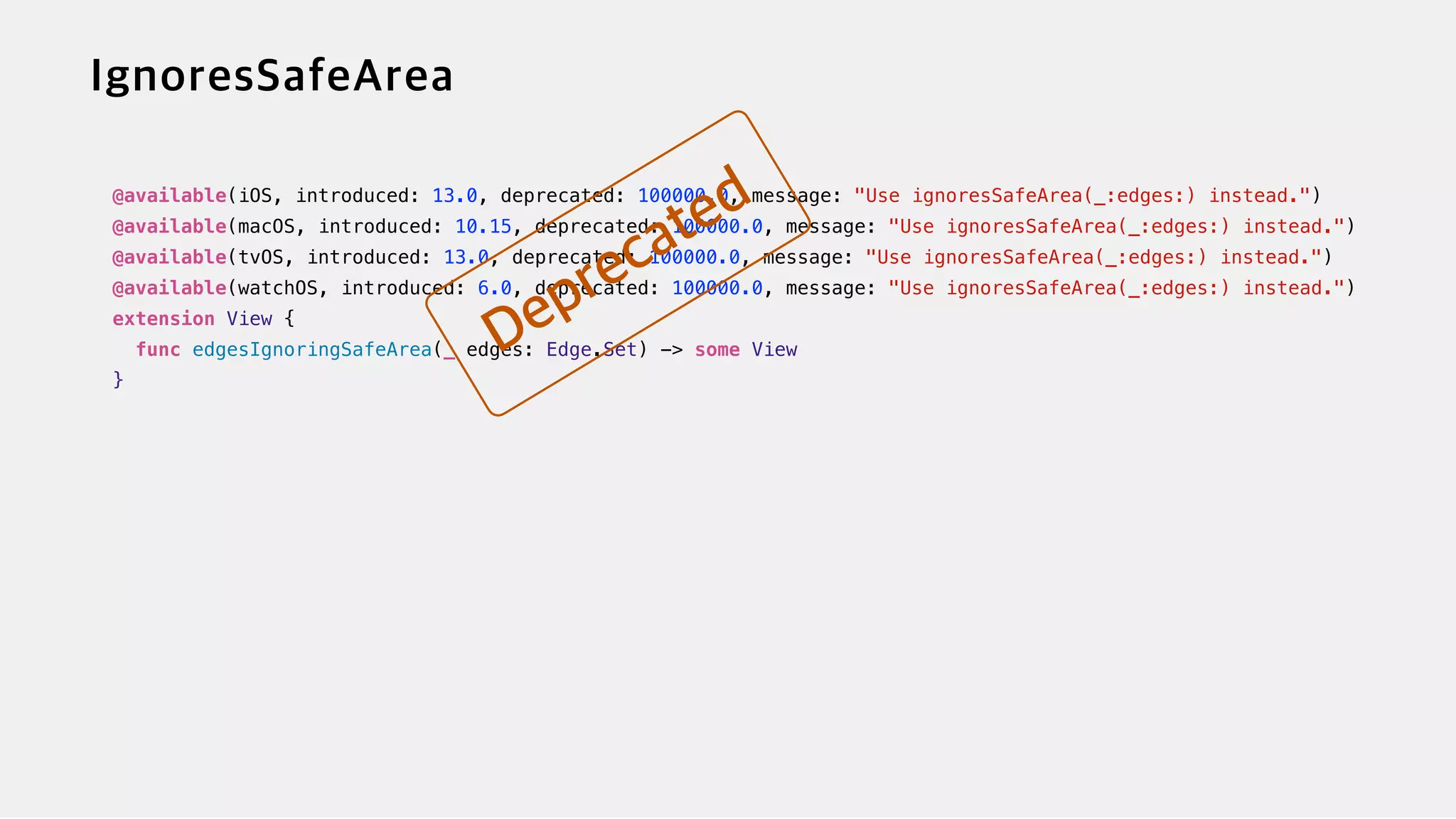 @available(iOS, introduced: 13.0, deprecated: 100000.0, message: "Use ignoresSafeArea(_:edges:) instead.")


@available(macOS, introduced: 10.15, deprecated: 100000.0, message: "Use ignoresSafeArea(_:edges:) instead.")


@available(tvOS, introduced: 13.0, deprecated: 100000.0, message: "Use ignoresSafeArea(_:edges:) instead.")


@available(watchOS, introduced: 6.0, deprecated: 100000.0, message: "Use ignoresSafeArea(_:edges:) instead.")


extension View {


func edgesIgnoringSafeArea(_ edges: Edge.Set) -> some View


}


 