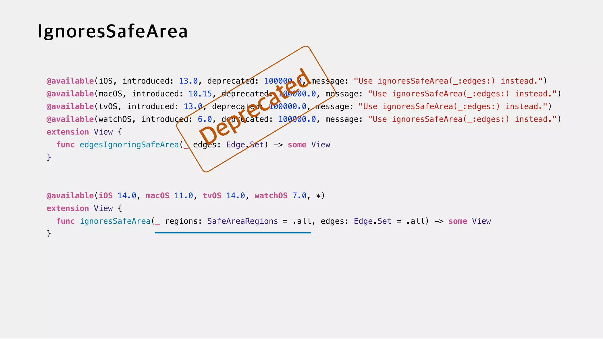 @available(iOS, introduced: 13.0, deprecated: 100000.0, message: "Use ignoresSafeArea(_:edges:) instead.")


@available(macOS, introduced: 10.15, deprecated: 100000.0, message: "Use ignoresSafeArea(_:edges:) instead.")


@available(tvOS, introduced: 13.0, deprecated: 100000.0, message: "Use ignoresSafeArea(_:edges:) instead.")


@available(watchOS, introduced: 6.0, deprecated: 100000.0, message: "Use ignoresSafeArea(_:edges:) instead.")


extension View {


func edgesIgnoringSafeArea(_ edges: Edge.Set) -> some View


}


@available(iOS 14.0, macOS 11.0, tvOS 14.0, watchOS 7.0, *)


extension View {


func ignoresSafeArea(_ regions: SafeAreaRegions = .all, edges: Edge.Set = .all) -> some View


}
 