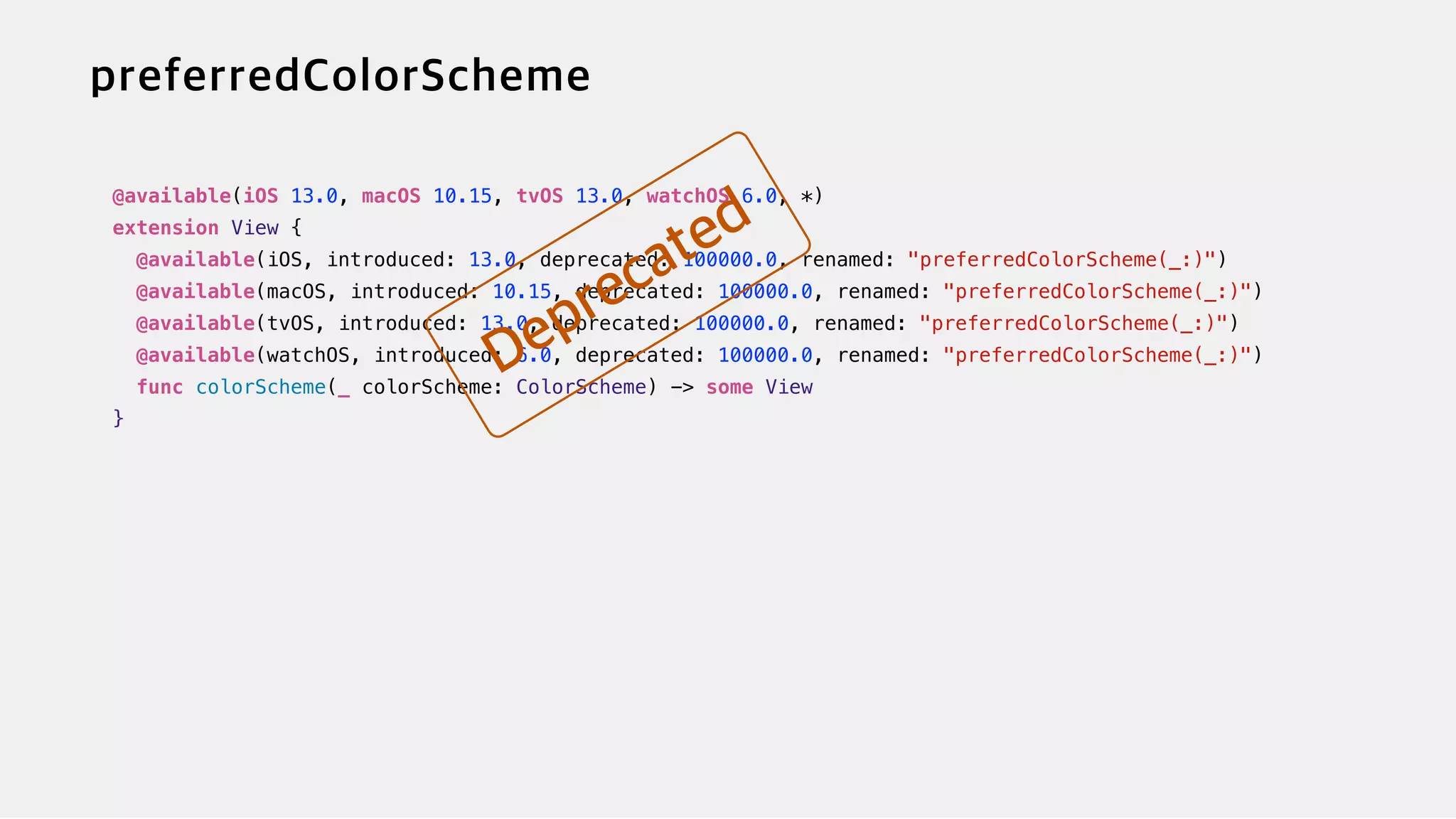 @available(iOS 13.0, macOS 10.15, tvOS 13.0, watchOS 6.0, *)


extension View {


@available(iOS, introduced: 13.0, deprecated: 100000.0, renamed: "preferredColorScheme(_:)")


@available(macOS, introduced: 10.15, deprecated: 100000.0, renamed: "preferredColorScheme(_:)")


@available(tvOS, introduced: 13.0, deprecated: 100000.0, renamed: "preferredColorScheme(_:)")


@available(watchOS, introduced: 6.0, deprecated: 100000.0, renamed: "preferredColorScheme(_:)")


func colorScheme(_ colorScheme: ColorScheme) -> some View


}
 
