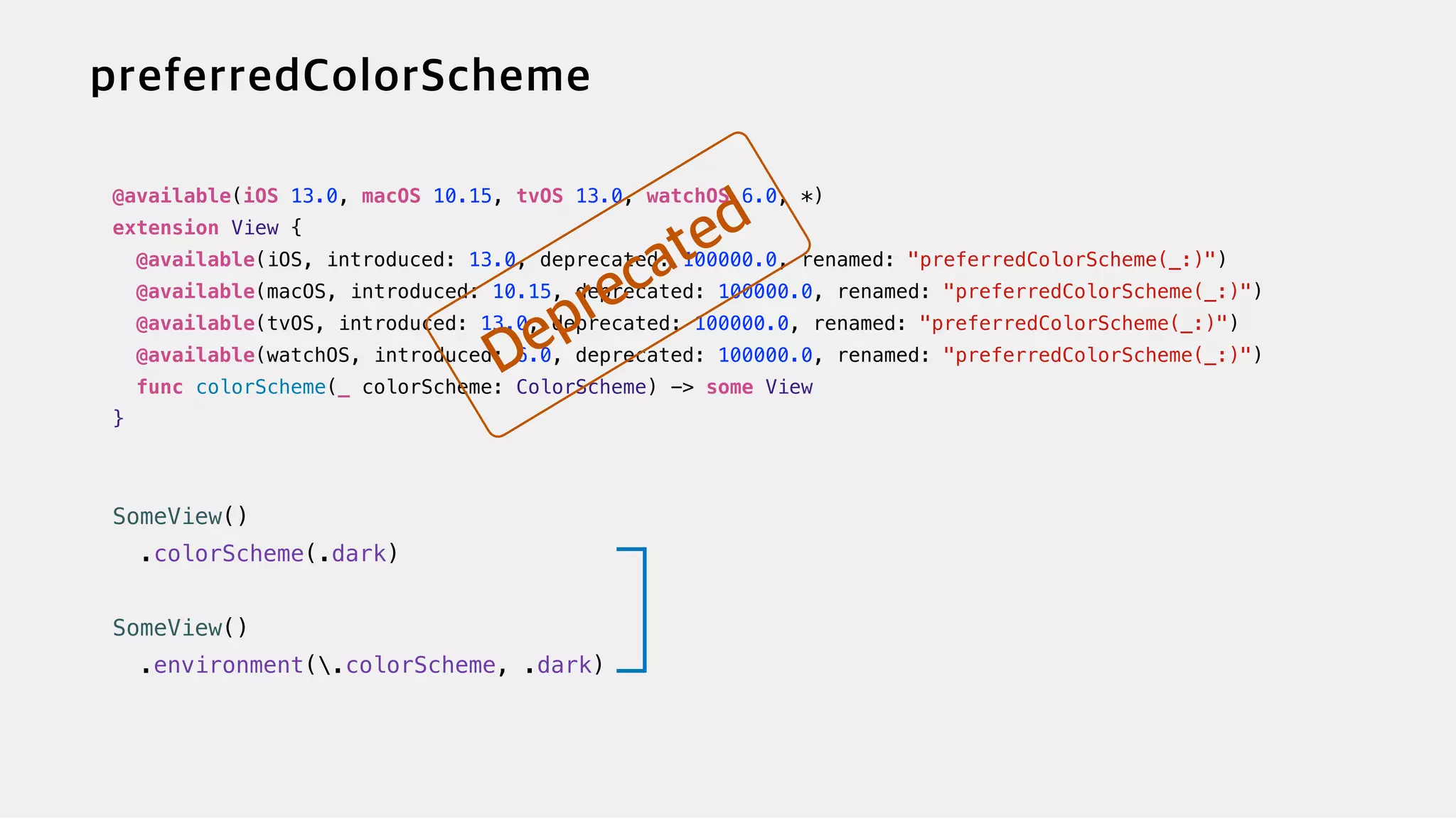 @available(iOS 13.0, macOS 10.15, tvOS 13.0, watchOS 6.0, *)


extension View {


@available(iOS, introduced: 13.0, deprecated: 100000.0, renamed: "preferredColorScheme(_:)")


@available(macOS, introduced: 10.15, deprecated: 100000.0, renamed: "preferredColorScheme(_:)")


@available(tvOS, introduced: 13.0, deprecated: 100000.0, renamed: "preferredColorScheme(_:)")


@available(watchOS, introduced: 6.0, deprecated: 100000.0, renamed: "preferredColorScheme(_:)")


func colorScheme(_ colorScheme: ColorScheme) -> some View


}


SomeView()


.colorScheme(.dark)


SomeView()


.environment(.colorScheme, .dark)
 
