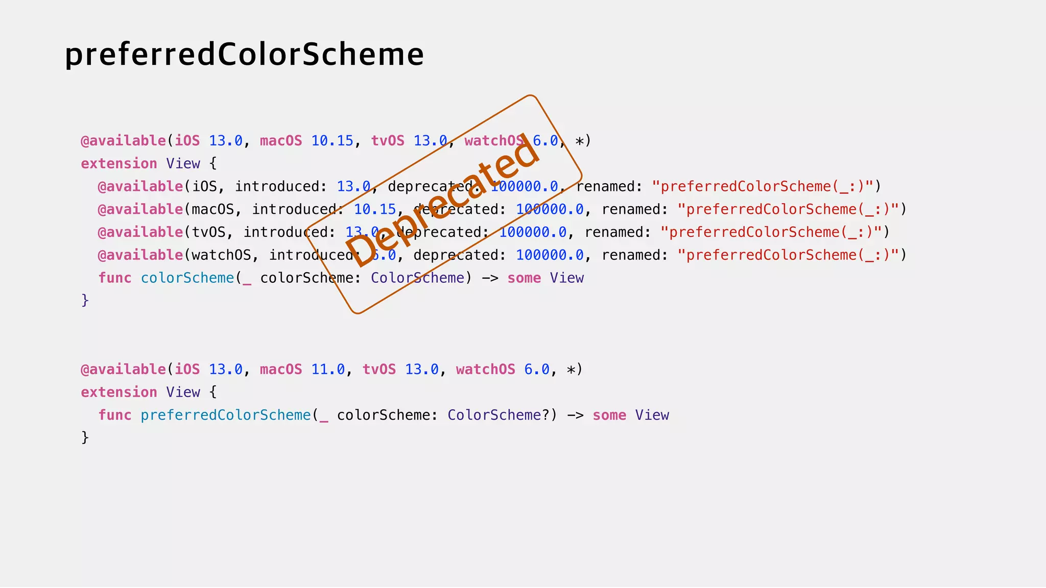 @available(iOS 13.0, macOS 10.15, tvOS 13.0, watchOS 6.0, *)


extension View {


@available(iOS, introduced: 13.0, deprecated: 100000.0, renamed: "preferredColorScheme(_:)")


@available(macOS, introduced: 10.15, deprecated: 100000.0, renamed: "preferredColorScheme(_:)")


@available(tvOS, introduced: 13.0, deprecated: 100000.0, renamed: "preferredColorScheme(_:)")


@available(watchOS, introduced: 6.0, deprecated: 100000.0, renamed: "preferredColorScheme(_:)")


func colorScheme(_ colorScheme: ColorScheme) -> some View


}


@available(iOS 13.0, macOS 11.0, tvOS 13.0, watchOS 6.0, *)


extension View {


func preferredColorScheme(_ colorScheme: ColorScheme?) -> some View


}
 