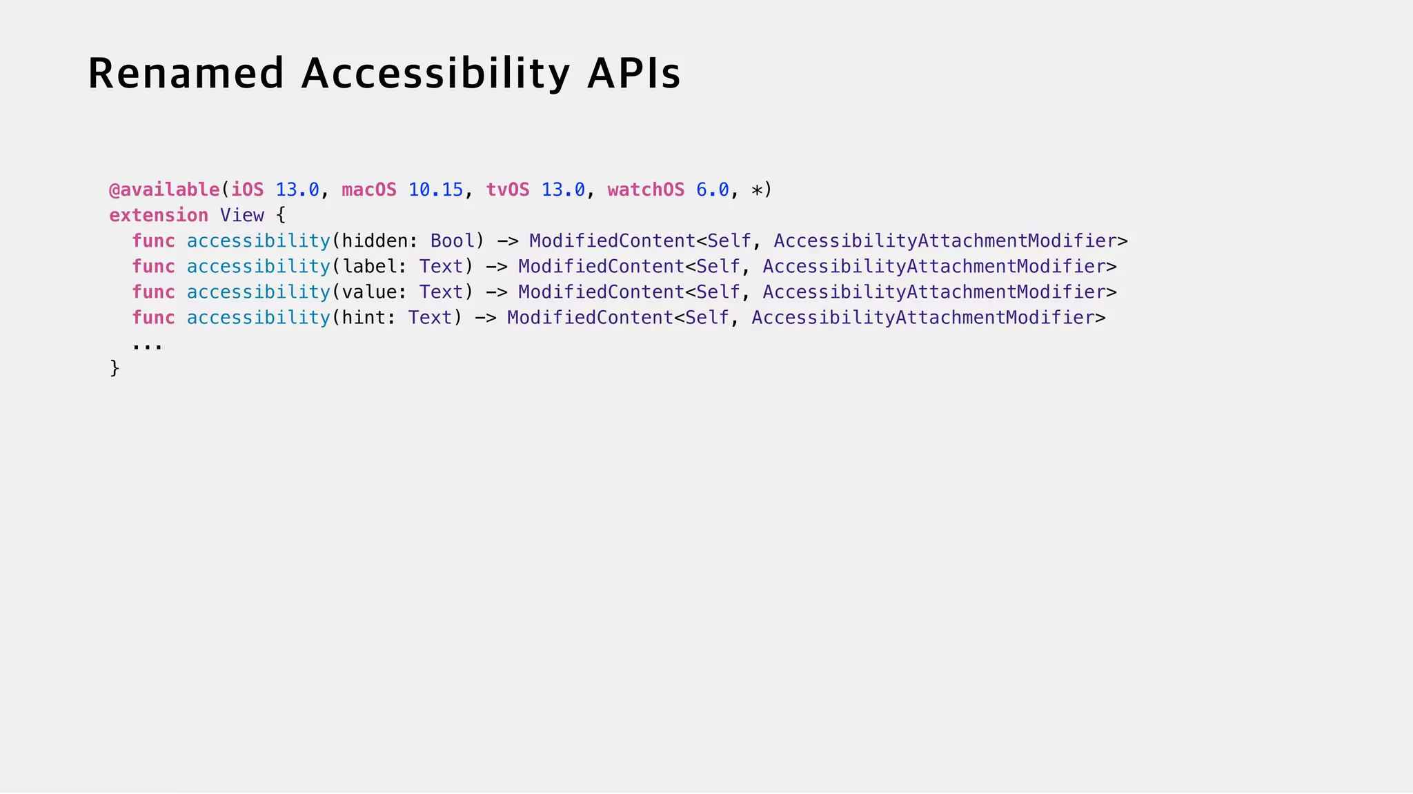@available(iOS 13.0, macOS 10.15, tvOS 13.0, watchOS 6.0, *)


extension View {


func accessibility(hidden: Bool) -> ModifiedContent<Self, AccessibilityAttachmentModifier>


func accessibility(label: Text) -> ModifiedContent<Self, AccessibilityAttachmentModifier>


func accessibility(value: Text) -> ModifiedContent<Self, AccessibilityAttachmentModifier>


func accessibility(hint: Text) -> ModifiedContent<Self, AccessibilityAttachmentModifier>


...


}


 
