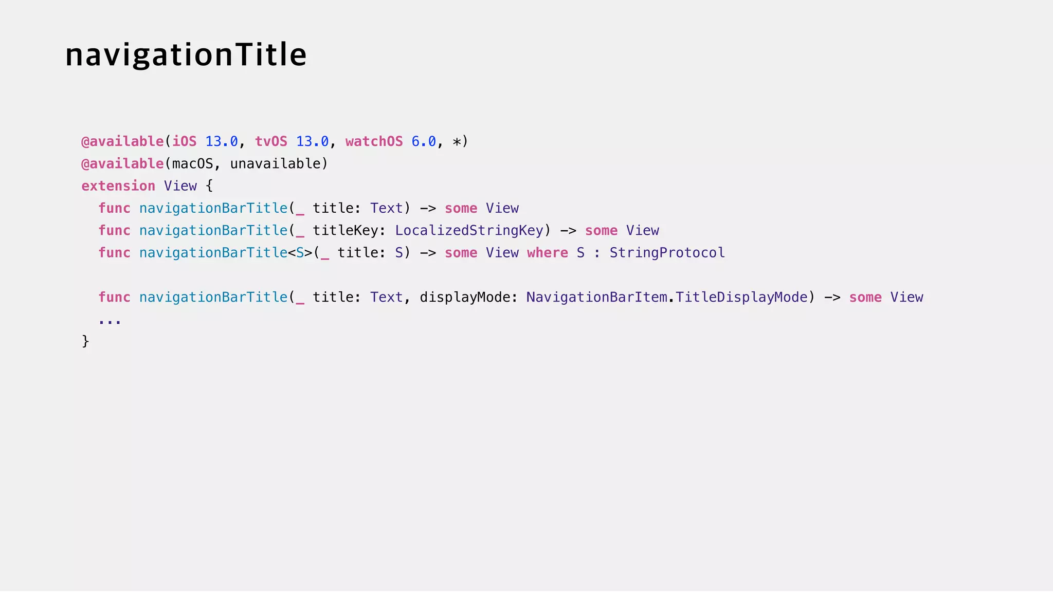 @available(iOS 13.0, tvOS 13.0, watchOS 6.0, *)


@available(macOS, unavailable)


extension View {


func navigationBarTitle(_ title: Text) -> some View


func navigationBarTitle(_ titleKey: LocalizedStringKey) -> some View


func navigationBarTitle<S>(_ title: S) -> some View where S : StringProtocol


func navigationBarTitle(_ title: Text, displayMode: NavigationBarItem.TitleDisplayMode) -> some View


...


}
 