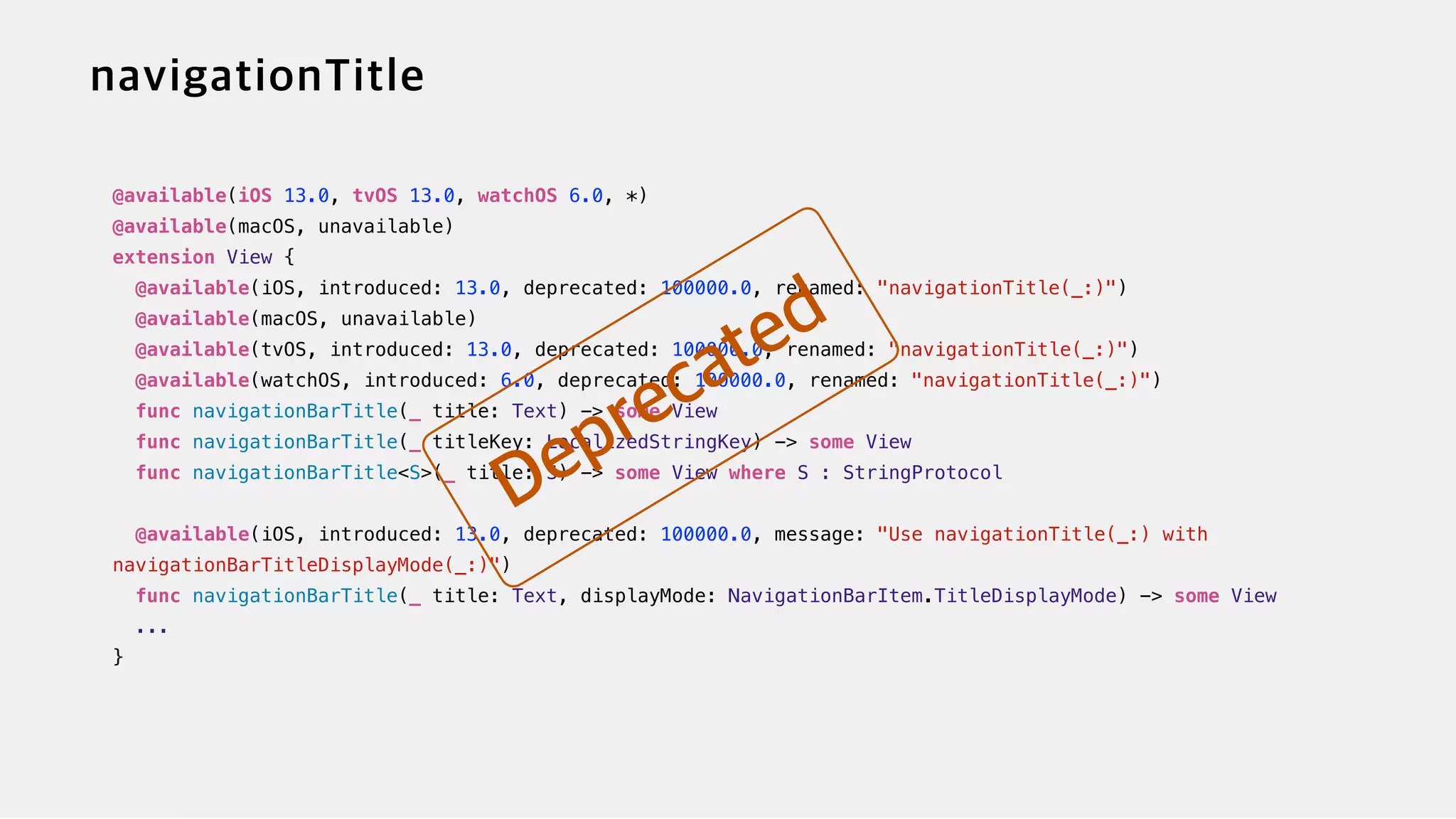 @available(iOS 13.0, tvOS 13.0, watchOS 6.0, *)


@available(macOS, unavailable)


extension View {


@available(iOS, introduced: 13.0, deprecated: 100000.0, renamed: "navigationTitle(_:)")


@available(macOS, unavailable)

@available(tvOS, introduced: 13.0, deprecated: 100000.0, renamed: "navigationTitle(_:)")


@available(watchOS, introduced: 6.0, deprecated: 100000.0, renamed: "navigationTitle(_:)")


func navigationBarTitle(_ title: Text) -> some View


func navigationBarTitle(_ titleKey: LocalizedStringKey) -> some View


func navigationBarTitle<S>(_ title: S) -> some View where S : StringProtocol


@available(iOS, introduced: 13.0, deprecated: 100000.0, message: "Use navigationTitle(_:) with
navigationBarTitleDisplayMode(_:)")


func navigationBarTitle(_ title: Text, displayMode: NavigationBarItem.TitleDisplayMode) -> some View


...


}
 