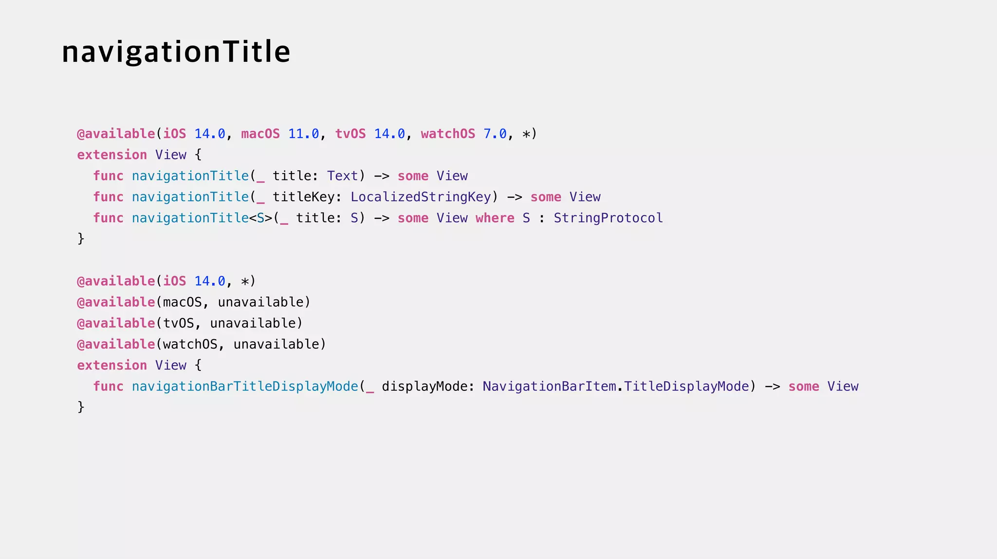 @available(iOS 14.0, macOS 11.0, tvOS 14.0, watchOS 7.0, *)


extension View {


func navigationTitle(_ title: Text) -> some View


func navigationTitle(_ titleKey: LocalizedStringKey) -> some View


func navigationTitle<S>(_ title: S) -> some View where S : StringProtocol


}


@available(iOS 14.0, *)


@available(macOS, unavailable)


@available(tvOS, unavailable)


@available(watchOS, unavailable)


extension View {


func navigationBarTitleDisplayMode(_ displayMode: NavigationBarItem.TitleDisplayMode) -> some View


}
 