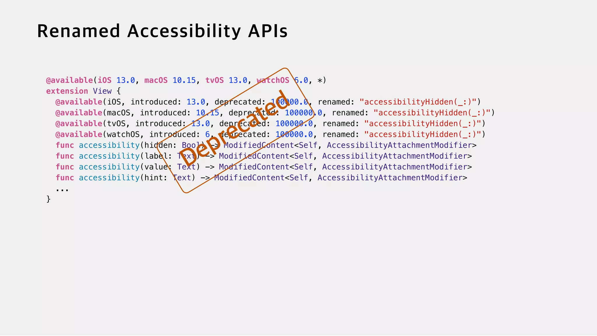 @available(iOS 13.0, macOS 10.15, tvOS 13.0, watchOS 6.0, *)


extension View {


@available(iOS, introduced: 13.0, deprecated: 100000.0, renamed: "accessibilityHidden(_:)")


@available(macOS, introduced: 10.15, deprecated: 100000.0, renamed: "accessibilityHidden(_:)")


@available(tvOS, introduced: 13.0, deprecated: 100000.0, renamed: "accessibilityHidden(_:)")


@available(watchOS, introduced: 6, deprecated: 100000.0, renamed: "accessibilityHidden(_:)")


func accessibility(hidden: Bool) -> ModifiedContent<Self, AccessibilityAttachmentModifier>


func accessibility(label: Text) -> ModifiedContent<Self, AccessibilityAttachmentModifier>


func accessibility(value: Text) -> ModifiedContent<Self, AccessibilityAttachmentModifier>


func accessibility(hint: Text) -> ModifiedContent<Self, AccessibilityAttachmentModifier>


...


}


 