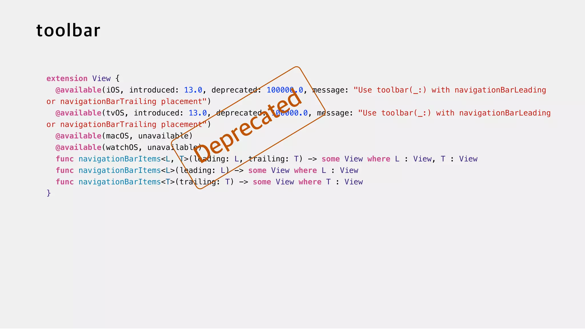 extension View {


@available(iOS, introduced: 13.0, deprecated: 100000.0, message: "Use toolbar(_:) with navigationBarLeading
or navigationBarTrailing placement")


@available(tvOS, introduced: 13.0, deprecated: 100000.0, message: "Use toolbar(_:) with navigationBarLeading
or navigationBarTrailing placement")


@available(macOS, unavailable)

@available(watchOS, unavailable)


func navigationBarItems<L, T>(leading: L, trailing: T) -> some View where L : View, T : View


func navigationBarItems<L>(leading: L) -> some View where L : View


func navigationBarItems<T>(trailing: T) -> some View where T : View


}
 
