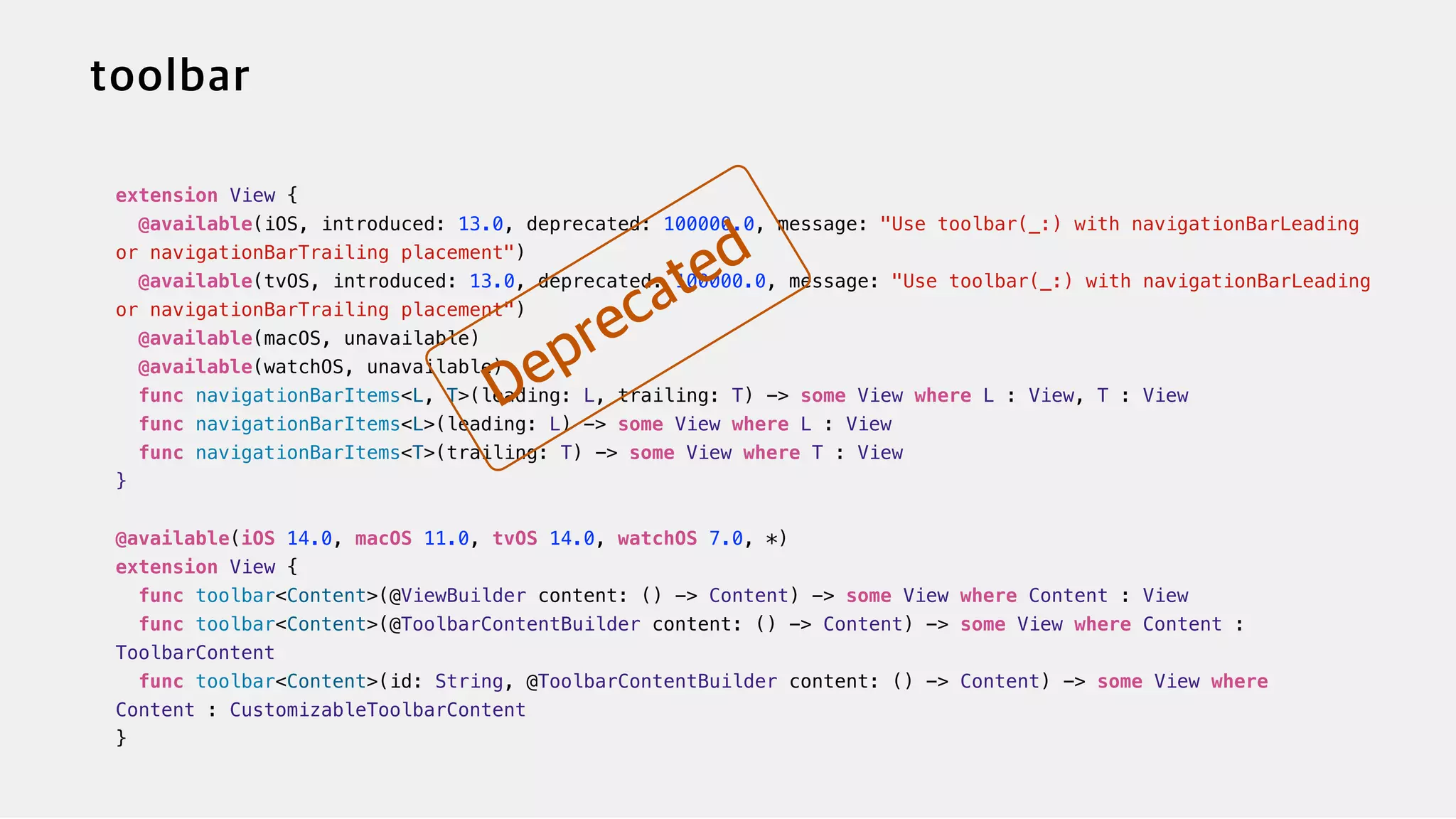 extension View {


@available(iOS, introduced: 13.0, deprecated: 100000.0, message: "Use toolbar(_:) with navigationBarLeading
or navigationBarTrailing placement")


@available(tvOS, introduced: 13.0, deprecated: 100000.0, message: "Use toolbar(_:) with navigationBarLeading
or navigationBarTrailing placement")


@available(macOS, unavailable)

@available(watchOS, unavailable)


func navigationBarItems<L, T>(leading: L, trailing: T) -> some View where L : View, T : View


func navigationBarItems<L>(leading: L) -> some View where L : View


func navigationBarItems<T>(trailing: T) -> some View where T : View


}


@available(iOS 14.0, macOS 11.0, tvOS 14.0, watchOS 7.0, *)


extension View {


func toolbar<Content>(@ViewBuilder content: () -> Content) -> some View where Content : View


func toolbar<Content>(@ToolbarContentBuilder content: () -> Content) -> some View where Content :
ToolbarContent


func toolbar<Content>(id: String, @ToolbarContentBuilder content: () -> Content) -> some View where
Content : CustomizableToolbarContent


}
 