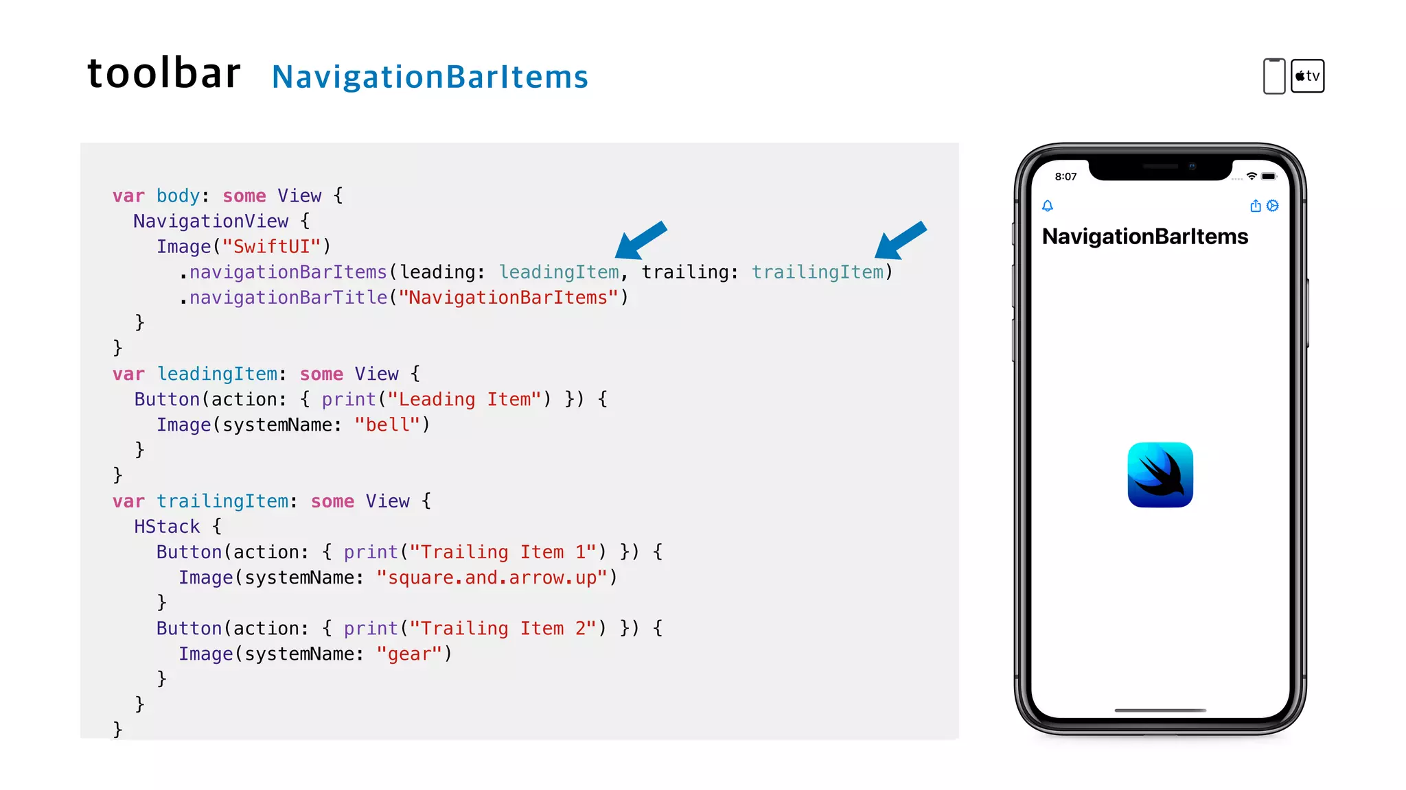 var body: some View {

NavigationView {


Image("SwiftUI")


.navigationBarItems(leading: leadingItem, trailing: trailingItem)


.navigationBarTitle("NavigationBarItems")


}


}


var leadingItem: some View {


Button(action: { print("Leading Item") }) {


Image(systemName: "bell")


}


}


var trailingItem: some View {


HStack {


Button(action: { print("Trailing Item 1") }) {

Image(systemName: "square.and.arrow.up")


}


Button(action: { print("Trailing Item 2") }) {


Image(systemName: "gear")


}


}


}
 