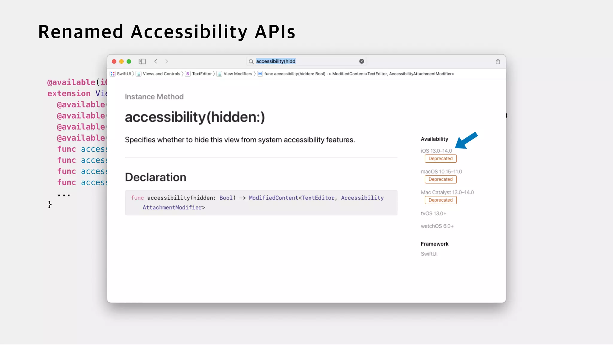 @available(iOS 13.0, macOS 10.15, tvOS 13.0, watchOS 6.0, *)


extension View {


@available(iOS, introduced: 13.0, deprecated: 100000.0, renamed: "accessibilityHidden(_:)")


@available(macOS, introduced: 10.15, deprecated: 100000.0, renamed: "accessibilityHidden(_:)")


@available(tvOS, introduced: 13.0, deprecated: 100000.0, renamed: "accessibilityHidden(_:)")


@available(watchOS, introduced: 6, deprecated: 100000.0, renamed: "accessibilityHidden(_:)")


func accessibility(hidden: Bool) -> ModifiedContent<Self, AccessibilityAttachmentModifier>


func accessibility(label: Text) -> ModifiedContent<Self, AccessibilityAttachmentModifier>


func accessibility(value: Text) -> ModifiedContent<Self, AccessibilityAttachmentModifier>


func accessibility(hint: Text) -> ModifiedContent<Self, AccessibilityAttachmentModifier>


...


}


 